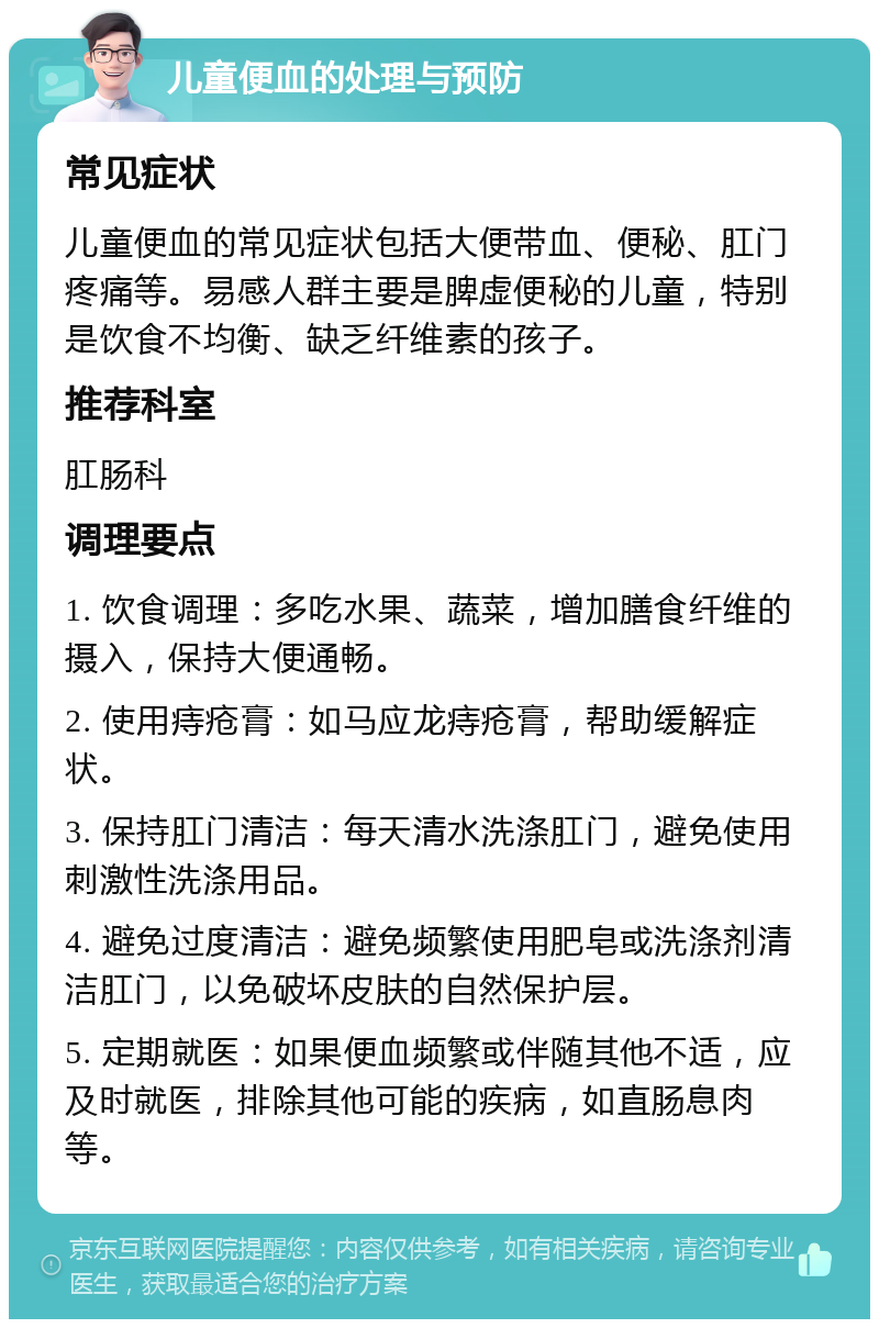 儿童便血的处理与预防 常见症状 儿童便血的常见症状包括大便带血、便秘、肛门疼痛等。易感人群主要是脾虚便秘的儿童，特别是饮食不均衡、缺乏纤维素的孩子。 推荐科室 肛肠科 调理要点 1. 饮食调理：多吃水果、蔬菜，增加膳食纤维的摄入，保持大便通畅。 2. 使用痔疮膏：如马应龙痔疮膏，帮助缓解症状。 3. 保持肛门清洁：每天清水洗涤肛门，避免使用刺激性洗涤用品。 4. 避免过度清洁：避免频繁使用肥皂或洗涤剂清洁肛门，以免破坏皮肤的自然保护层。 5. 定期就医：如果便血频繁或伴随其他不适，应及时就医，排除其他可能的疾病，如直肠息肉等。