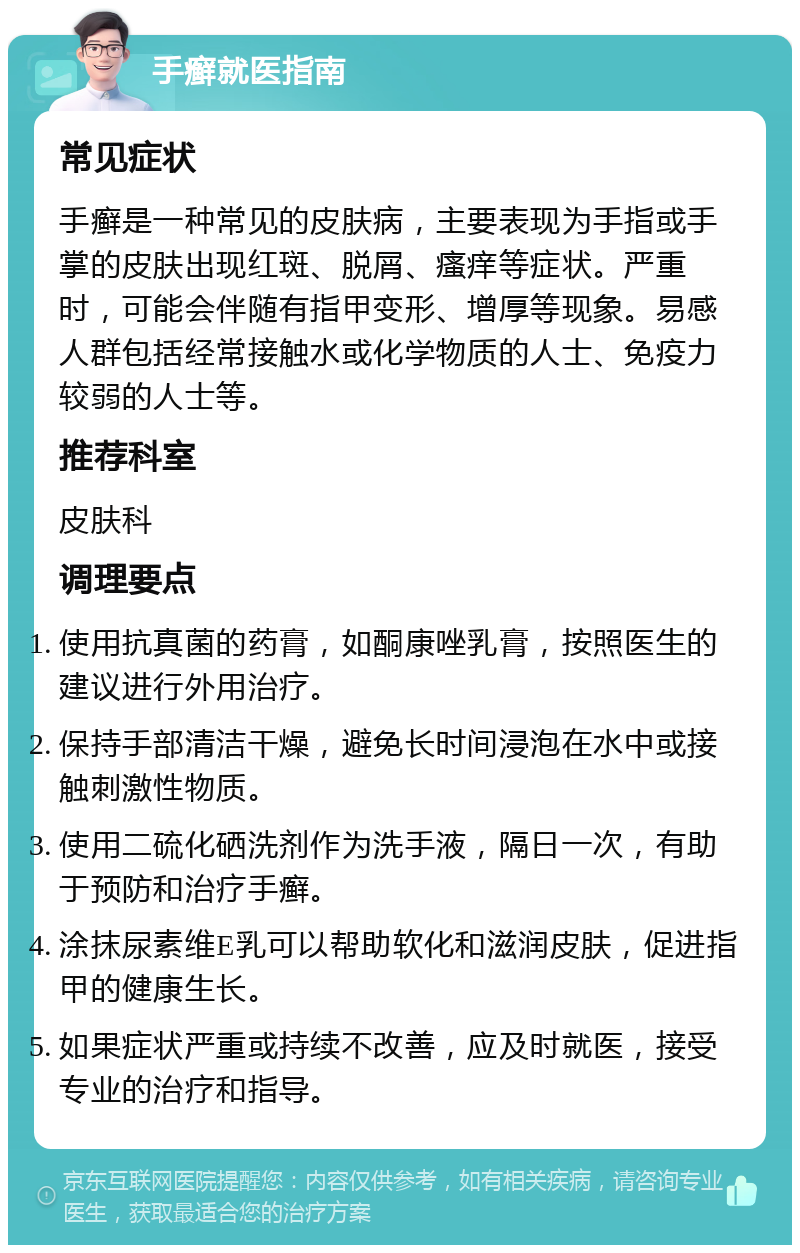 手癣就医指南 常见症状 手癣是一种常见的皮肤病，主要表现为手指或手掌的皮肤出现红斑、脱屑、瘙痒等症状。严重时，可能会伴随有指甲变形、增厚等现象。易感人群包括经常接触水或化学物质的人士、免疫力较弱的人士等。 推荐科室 皮肤科 调理要点 使用抗真菌的药膏，如酮康唑乳膏，按照医生的建议进行外用治疗。 保持手部清洁干燥，避免长时间浸泡在水中或接触刺激性物质。 使用二硫化硒洗剂作为洗手液，隔日一次，有助于预防和治疗手癣。 涂抹尿素维E乳可以帮助软化和滋润皮肤，促进指甲的健康生长。 如果症状严重或持续不改善，应及时就医，接受专业的治疗和指导。