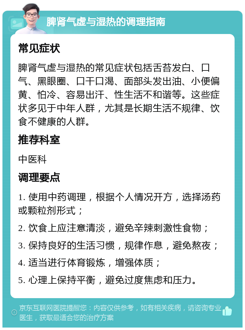 脾肾气虚与湿热的调理指南 常见症状 脾肾气虚与湿热的常见症状包括舌苔发白、口气、黑眼圈、口干口渴、面部头发出油、小便偏黄、怕冷、容易出汗、性生活不和谐等。这些症状多见于中年人群，尤其是长期生活不规律、饮食不健康的人群。 推荐科室 中医科 调理要点 1. 使用中药调理，根据个人情况开方，选择汤药或颗粒剂形式； 2. 饮食上应注意清淡，避免辛辣刺激性食物； 3. 保持良好的生活习惯，规律作息，避免熬夜； 4. 适当进行体育锻炼，增强体质； 5. 心理上保持平衡，避免过度焦虑和压力。