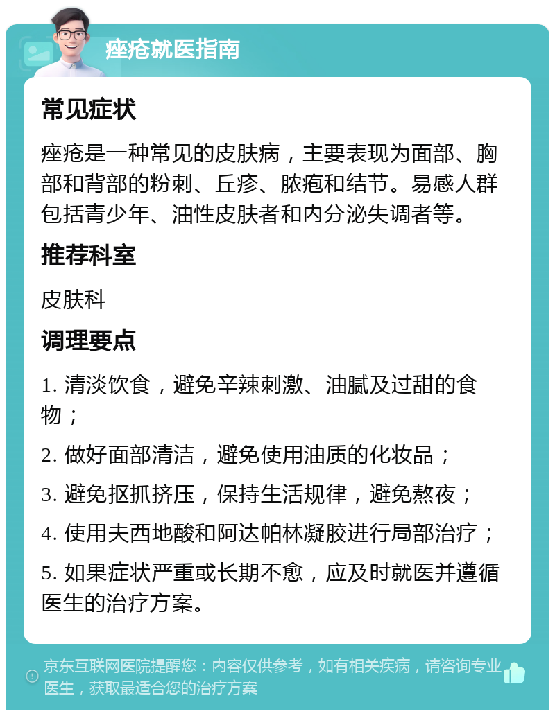 痤疮就医指南 常见症状 痤疮是一种常见的皮肤病，主要表现为面部、胸部和背部的粉刺、丘疹、脓疱和结节。易感人群包括青少年、油性皮肤者和内分泌失调者等。 推荐科室 皮肤科 调理要点 1. 清淡饮食，避免辛辣刺激、油腻及过甜的食物； 2. 做好面部清洁，避免使用油质的化妆品； 3. 避免抠抓挤压，保持生活规律，避免熬夜； 4. 使用夫西地酸和阿达帕林凝胶进行局部治疗； 5. 如果症状严重或长期不愈，应及时就医并遵循医生的治疗方案。