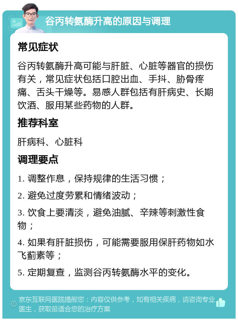 谷丙转氨酶升高的原因与调理 常见症状 谷丙转氨酶升高可能与肝脏、心脏等器官的损伤有关，常见症状包括口腔出血、手抖、胁骨疼痛、舌头干燥等。易感人群包括有肝病史、长期饮酒、服用某些药物的人群。 推荐科室 肝病科、心脏科 调理要点 1. 调整作息，保持规律的生活习惯； 2. 避免过度劳累和情绪波动； 3. 饮食上要清淡，避免油腻、辛辣等刺激性食物； 4. 如果有肝脏损伤，可能需要服用保肝药物如水飞蓟素等； 5. 定期复查，监测谷丙转氨酶水平的变化。