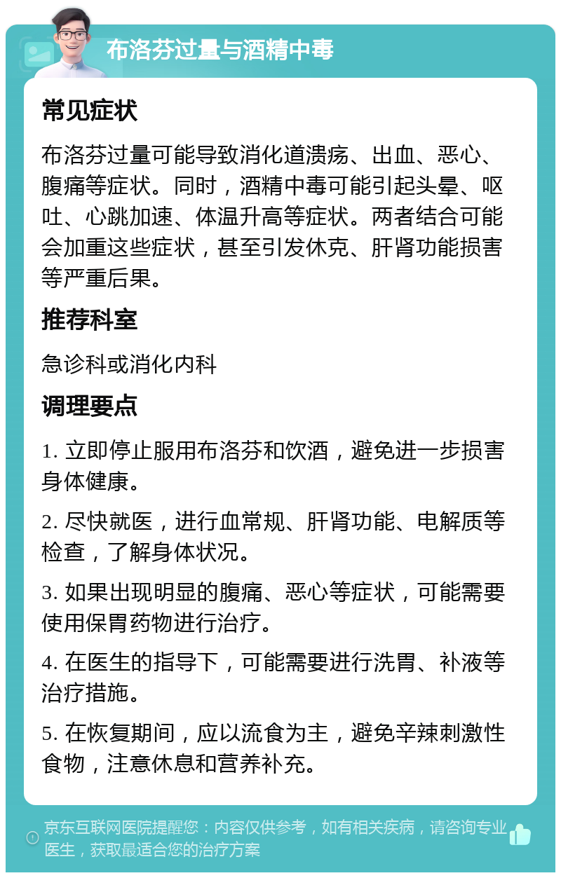 布洛芬过量与酒精中毒 常见症状 布洛芬过量可能导致消化道溃疡、出血、恶心、腹痛等症状。同时，酒精中毒可能引起头晕、呕吐、心跳加速、体温升高等症状。两者结合可能会加重这些症状，甚至引发休克、肝肾功能损害等严重后果。 推荐科室 急诊科或消化内科 调理要点 1. 立即停止服用布洛芬和饮酒，避免进一步损害身体健康。 2. 尽快就医，进行血常规、肝肾功能、电解质等检查，了解身体状况。 3. 如果出现明显的腹痛、恶心等症状，可能需要使用保胃药物进行治疗。 4. 在医生的指导下，可能需要进行洗胃、补液等治疗措施。 5. 在恢复期间，应以流食为主，避免辛辣刺激性食物，注意休息和营养补充。