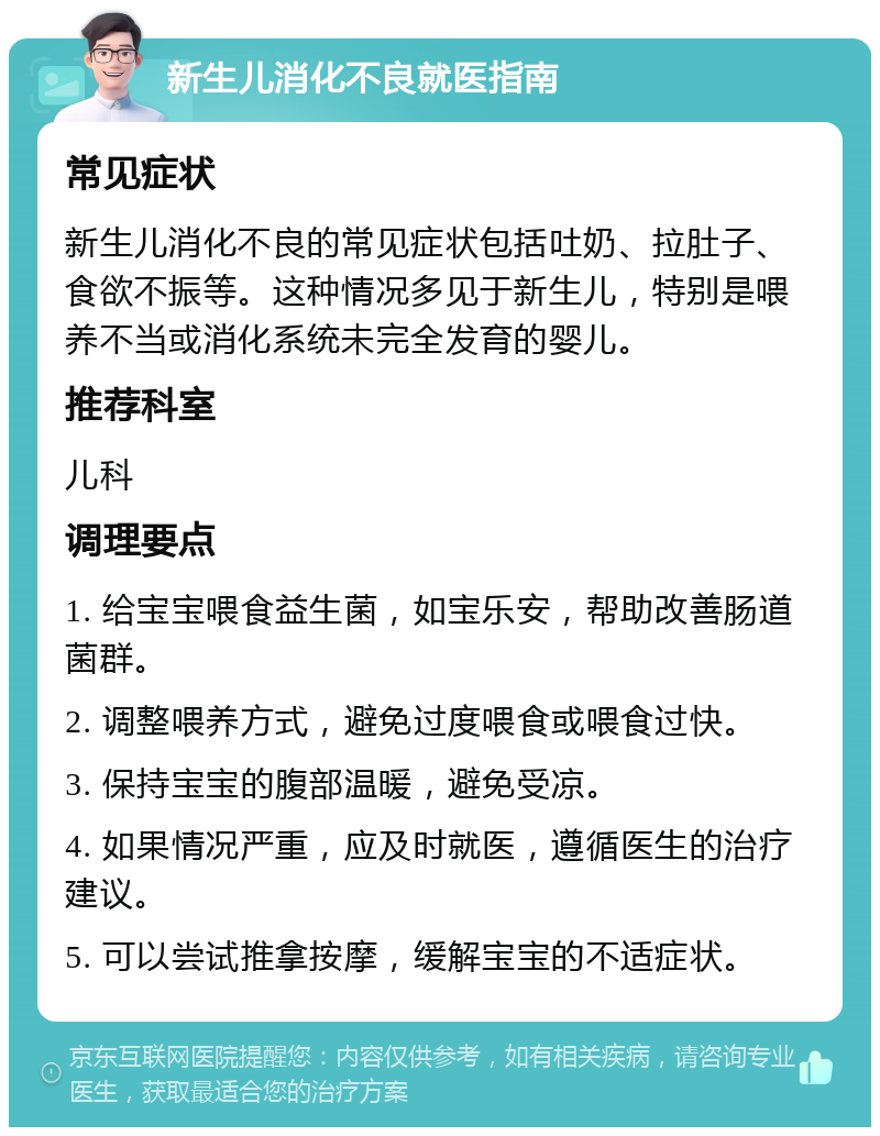 新生儿消化不良就医指南 常见症状 新生儿消化不良的常见症状包括吐奶、拉肚子、食欲不振等。这种情况多见于新生儿，特别是喂养不当或消化系统未完全发育的婴儿。 推荐科室 儿科 调理要点 1. 给宝宝喂食益生菌，如宝乐安，帮助改善肠道菌群。 2. 调整喂养方式，避免过度喂食或喂食过快。 3. 保持宝宝的腹部温暖，避免受凉。 4. 如果情况严重，应及时就医，遵循医生的治疗建议。 5. 可以尝试推拿按摩，缓解宝宝的不适症状。