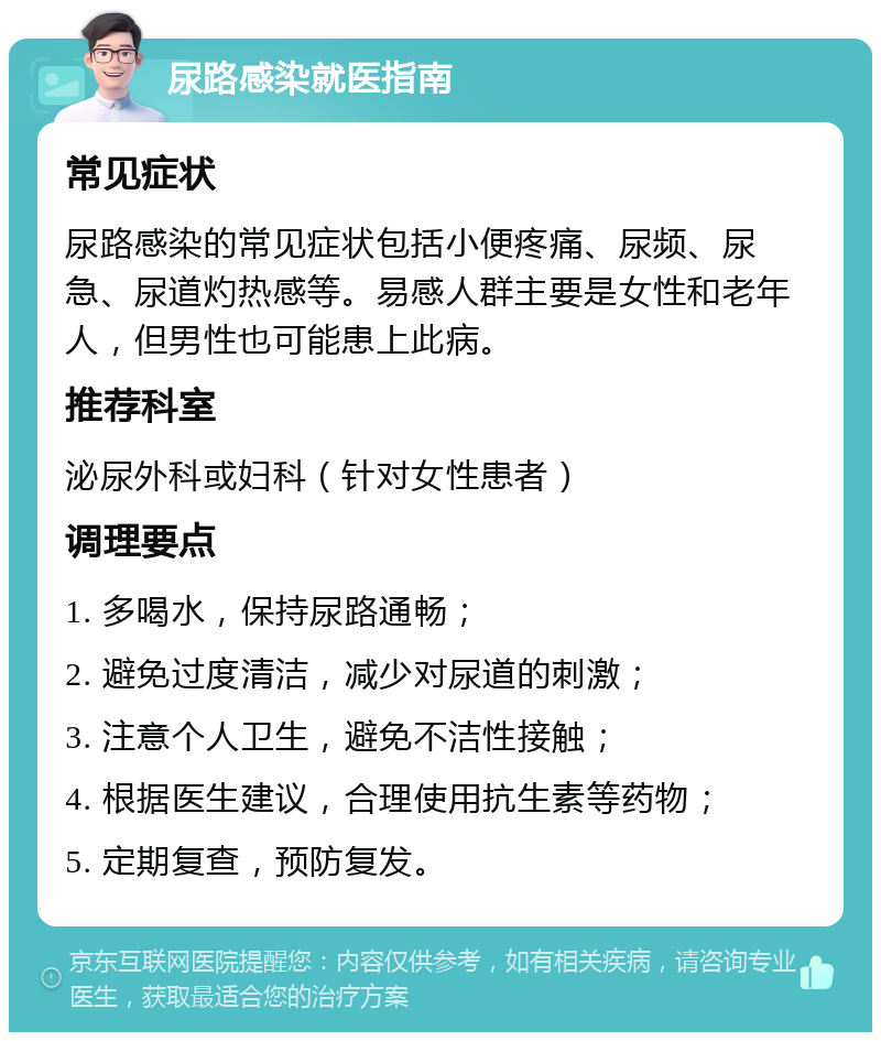 尿路感染就医指南 常见症状 尿路感染的常见症状包括小便疼痛、尿频、尿急、尿道灼热感等。易感人群主要是女性和老年人，但男性也可能患上此病。 推荐科室 泌尿外科或妇科（针对女性患者） 调理要点 1. 多喝水，保持尿路通畅； 2. 避免过度清洁，减少对尿道的刺激； 3. 注意个人卫生，避免不洁性接触； 4. 根据医生建议，合理使用抗生素等药物； 5. 定期复查，预防复发。