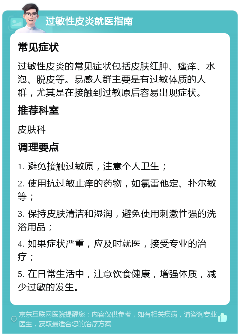 过敏性皮炎就医指南 常见症状 过敏性皮炎的常见症状包括皮肤红肿、瘙痒、水泡、脱皮等。易感人群主要是有过敏体质的人群，尤其是在接触到过敏原后容易出现症状。 推荐科室 皮肤科 调理要点 1. 避免接触过敏原，注意个人卫生； 2. 使用抗过敏止痒的药物，如氯雷他定、扑尔敏等； 3. 保持皮肤清洁和湿润，避免使用刺激性强的洗浴用品； 4. 如果症状严重，应及时就医，接受专业的治疗； 5. 在日常生活中，注意饮食健康，增强体质，减少过敏的发生。