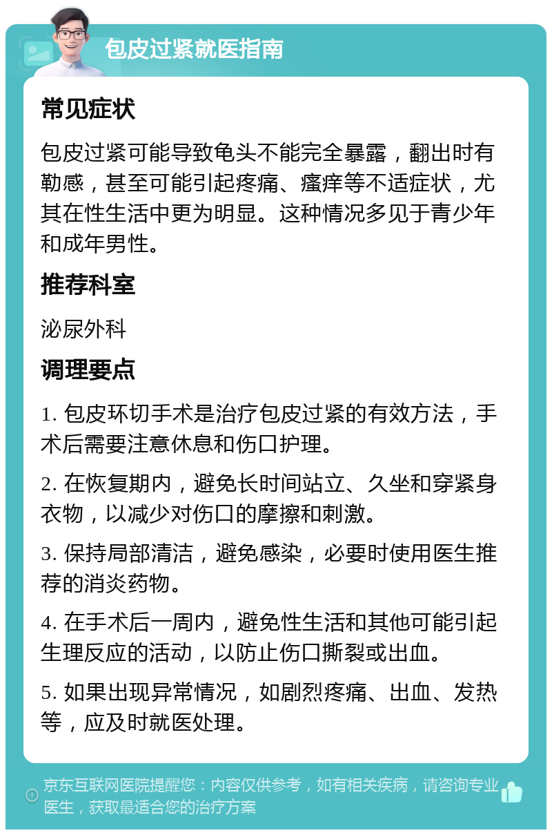 包皮过紧就医指南 常见症状 包皮过紧可能导致龟头不能完全暴露，翻出时有勒感，甚至可能引起疼痛、瘙痒等不适症状，尤其在性生活中更为明显。这种情况多见于青少年和成年男性。 推荐科室 泌尿外科 调理要点 1. 包皮环切手术是治疗包皮过紧的有效方法，手术后需要注意休息和伤口护理。 2. 在恢复期内，避免长时间站立、久坐和穿紧身衣物，以减少对伤口的摩擦和刺激。 3. 保持局部清洁，避免感染，必要时使用医生推荐的消炎药物。 4. 在手术后一周内，避免性生活和其他可能引起生理反应的活动，以防止伤口撕裂或出血。 5. 如果出现异常情况，如剧烈疼痛、出血、发热等，应及时就医处理。