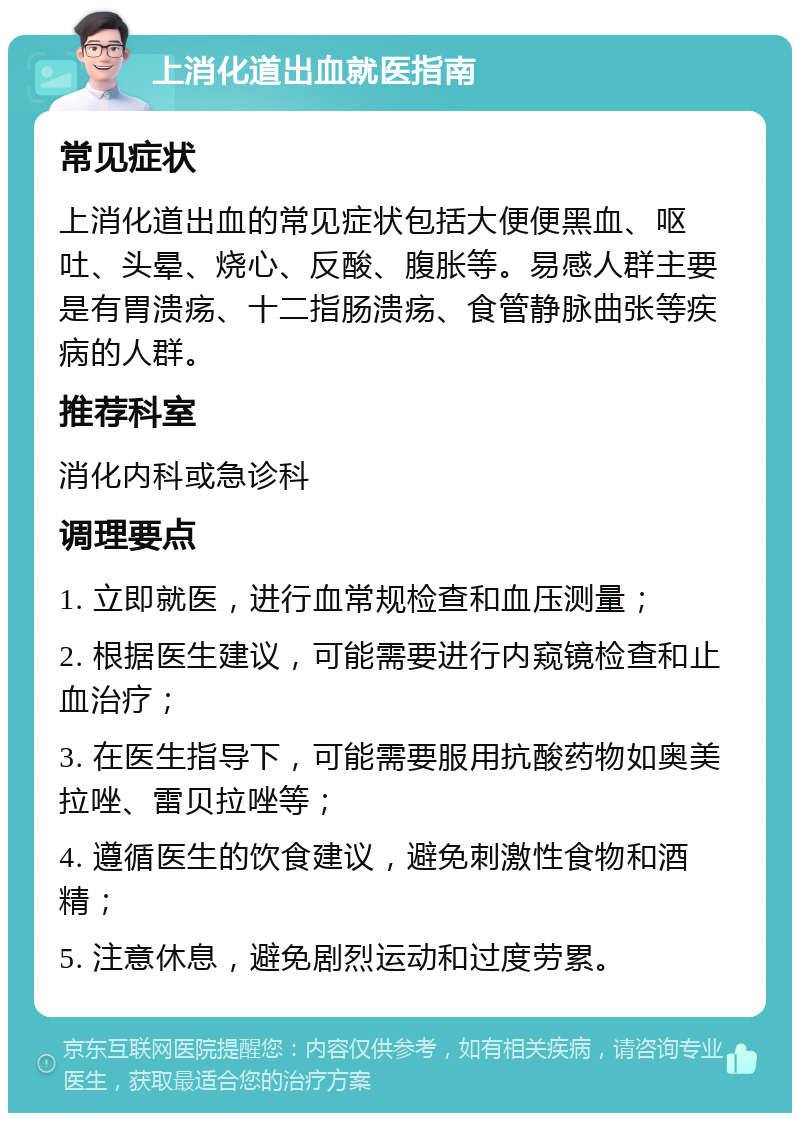 上消化道出血就医指南 常见症状 上消化道出血的常见症状包括大便便黑血、呕吐、头晕、烧心、反酸、腹胀等。易感人群主要是有胃溃疡、十二指肠溃疡、食管静脉曲张等疾病的人群。 推荐科室 消化内科或急诊科 调理要点 1. 立即就医，进行血常规检查和血压测量； 2. 根据医生建议，可能需要进行内窥镜检查和止血治疗； 3. 在医生指导下，可能需要服用抗酸药物如奥美拉唑、雷贝拉唑等； 4. 遵循医生的饮食建议，避免刺激性食物和酒精； 5. 注意休息，避免剧烈运动和过度劳累。