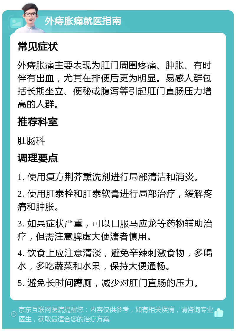 外痔胀痛就医指南 常见症状 外痔胀痛主要表现为肛门周围疼痛、肿胀、有时伴有出血，尤其在排便后更为明显。易感人群包括长期坐立、便秘或腹泻等引起肛门直肠压力增高的人群。 推荐科室 肛肠科 调理要点 1. 使用复方荆芥熏洗剂进行局部清洁和消炎。 2. 使用肛泰栓和肛泰软膏进行局部治疗，缓解疼痛和肿胀。 3. 如果症状严重，可以口服马应龙等药物辅助治疗，但需注意脾虚大便溏者慎用。 4. 饮食上应注意清淡，避免辛辣刺激食物，多喝水，多吃蔬菜和水果，保持大便通畅。 5. 避免长时间蹲厕，减少对肛门直肠的压力。