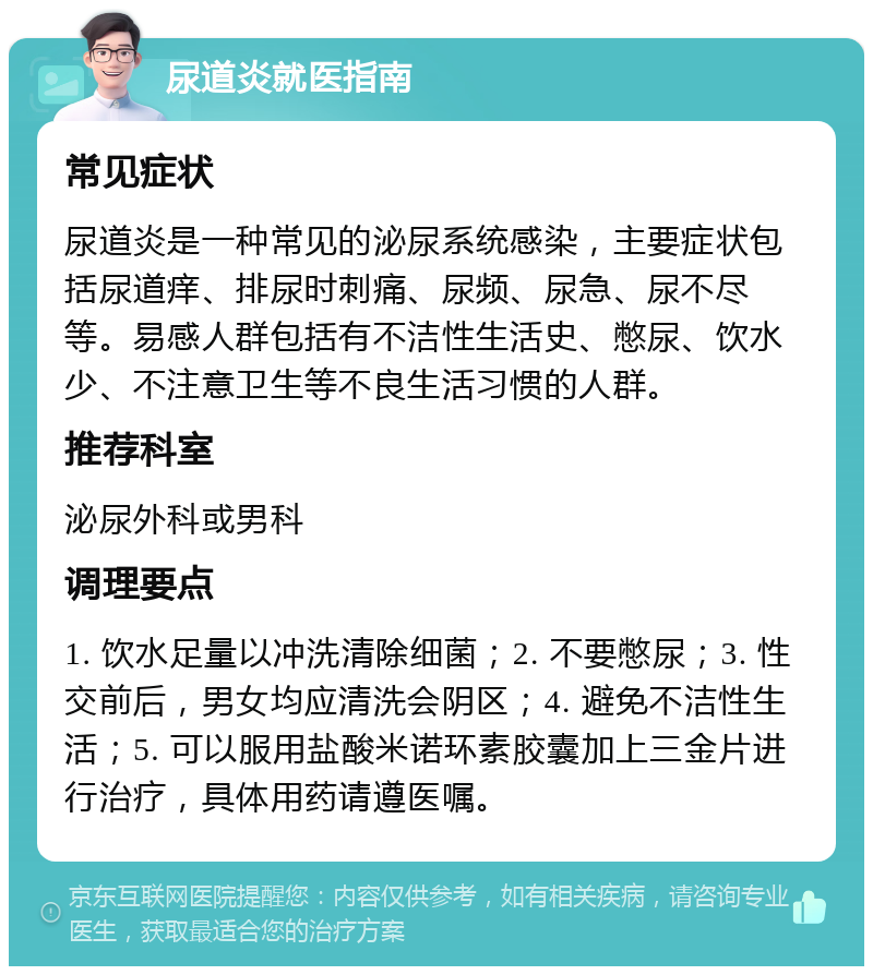 尿道炎就医指南 常见症状 尿道炎是一种常见的泌尿系统感染，主要症状包括尿道痒、排尿时刺痛、尿频、尿急、尿不尽等。易感人群包括有不洁性生活史、憋尿、饮水少、不注意卫生等不良生活习惯的人群。 推荐科室 泌尿外科或男科 调理要点 1. 饮水足量以冲洗清除细菌；2. 不要憋尿；3. 性交前后，男女均应清洗会阴区；4. 避免不洁性生活；5. 可以服用盐酸米诺环素胶囊加上三金片进行治疗，具体用药请遵医嘱。