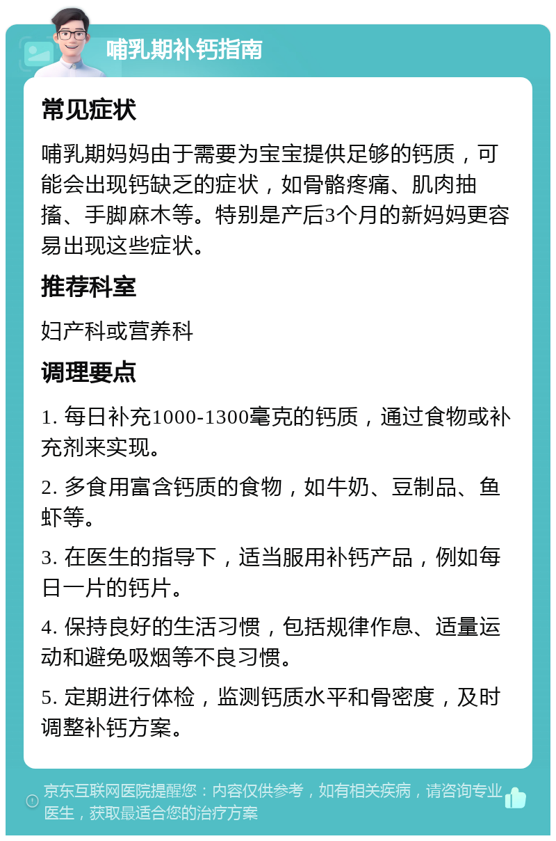 哺乳期补钙指南 常见症状 哺乳期妈妈由于需要为宝宝提供足够的钙质，可能会出现钙缺乏的症状，如骨骼疼痛、肌肉抽搐、手脚麻木等。特别是产后3个月的新妈妈更容易出现这些症状。 推荐科室 妇产科或营养科 调理要点 1. 每日补充1000-1300毫克的钙质，通过食物或补充剂来实现。 2. 多食用富含钙质的食物，如牛奶、豆制品、鱼虾等。 3. 在医生的指导下，适当服用补钙产品，例如每日一片的钙片。 4. 保持良好的生活习惯，包括规律作息、适量运动和避免吸烟等不良习惯。 5. 定期进行体检，监测钙质水平和骨密度，及时调整补钙方案。