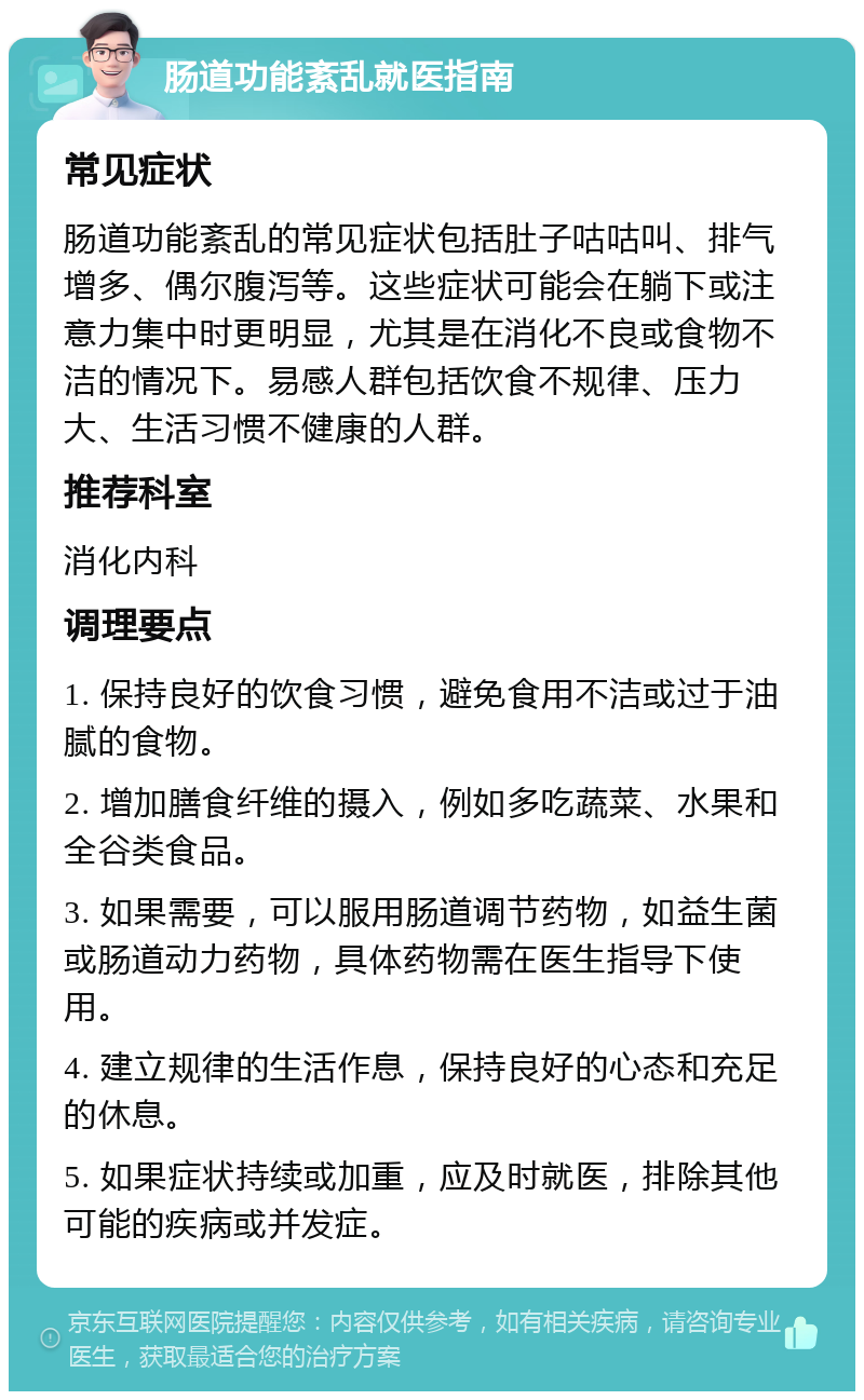 肠道功能紊乱就医指南 常见症状 肠道功能紊乱的常见症状包括肚子咕咕叫、排气增多、偶尔腹泻等。这些症状可能会在躺下或注意力集中时更明显，尤其是在消化不良或食物不洁的情况下。易感人群包括饮食不规律、压力大、生活习惯不健康的人群。 推荐科室 消化内科 调理要点 1. 保持良好的饮食习惯，避免食用不洁或过于油腻的食物。 2. 增加膳食纤维的摄入，例如多吃蔬菜、水果和全谷类食品。 3. 如果需要，可以服用肠道调节药物，如益生菌或肠道动力药物，具体药物需在医生指导下使用。 4. 建立规律的生活作息，保持良好的心态和充足的休息。 5. 如果症状持续或加重，应及时就医，排除其他可能的疾病或并发症。