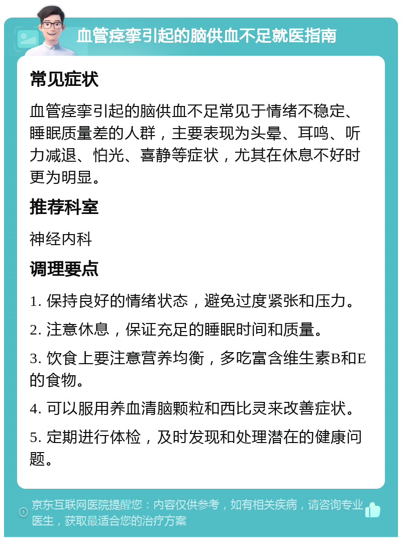 血管痉挛引起的脑供血不足就医指南 常见症状 血管痉挛引起的脑供血不足常见于情绪不稳定、睡眠质量差的人群，主要表现为头晕、耳鸣、听力减退、怕光、喜静等症状，尤其在休息不好时更为明显。 推荐科室 神经内科 调理要点 1. 保持良好的情绪状态，避免过度紧张和压力。 2. 注意休息，保证充足的睡眠时间和质量。 3. 饮食上要注意营养均衡，多吃富含维生素B和E的食物。 4. 可以服用养血清脑颗粒和西比灵来改善症状。 5. 定期进行体检，及时发现和处理潜在的健康问题。