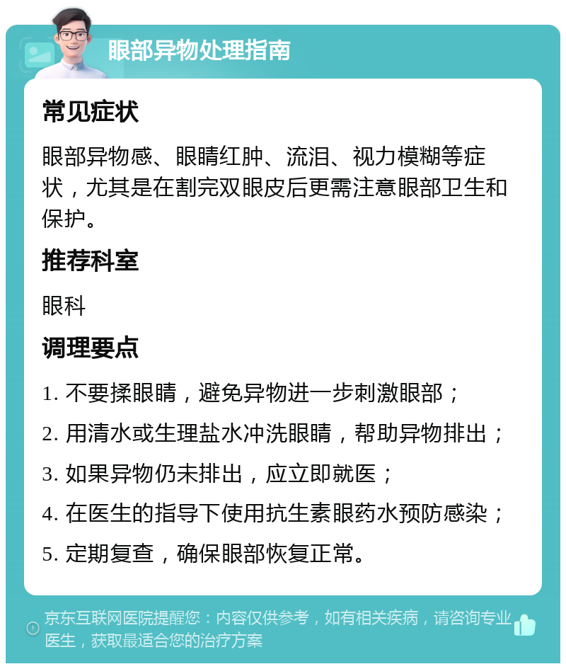 眼部异物处理指南 常见症状 眼部异物感、眼睛红肿、流泪、视力模糊等症状，尤其是在割完双眼皮后更需注意眼部卫生和保护。 推荐科室 眼科 调理要点 1. 不要揉眼睛，避免异物进一步刺激眼部； 2. 用清水或生理盐水冲洗眼睛，帮助异物排出； 3. 如果异物仍未排出，应立即就医； 4. 在医生的指导下使用抗生素眼药水预防感染； 5. 定期复查，确保眼部恢复正常。