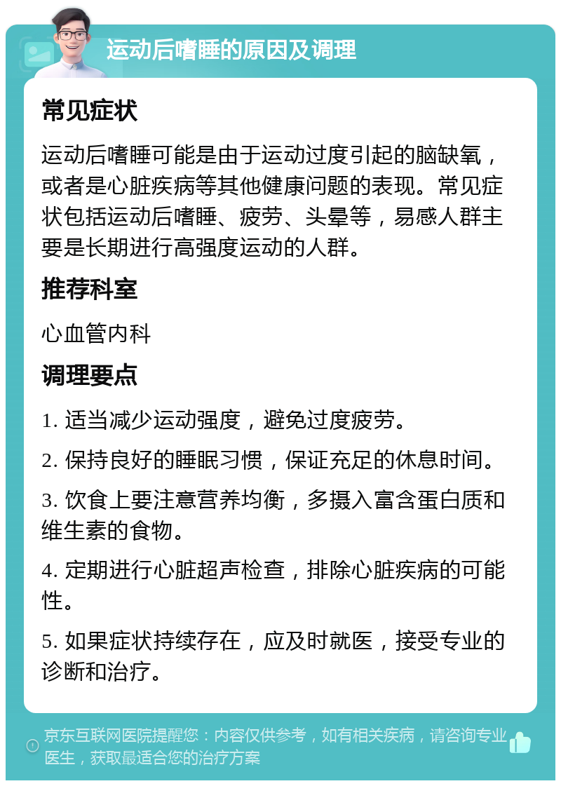 运动后嗜睡的原因及调理 常见症状 运动后嗜睡可能是由于运动过度引起的脑缺氧，或者是心脏疾病等其他健康问题的表现。常见症状包括运动后嗜睡、疲劳、头晕等，易感人群主要是长期进行高强度运动的人群。 推荐科室 心血管内科 调理要点 1. 适当减少运动强度，避免过度疲劳。 2. 保持良好的睡眠习惯，保证充足的休息时间。 3. 饮食上要注意营养均衡，多摄入富含蛋白质和维生素的食物。 4. 定期进行心脏超声检查，排除心脏疾病的可能性。 5. 如果症状持续存在，应及时就医，接受专业的诊断和治疗。