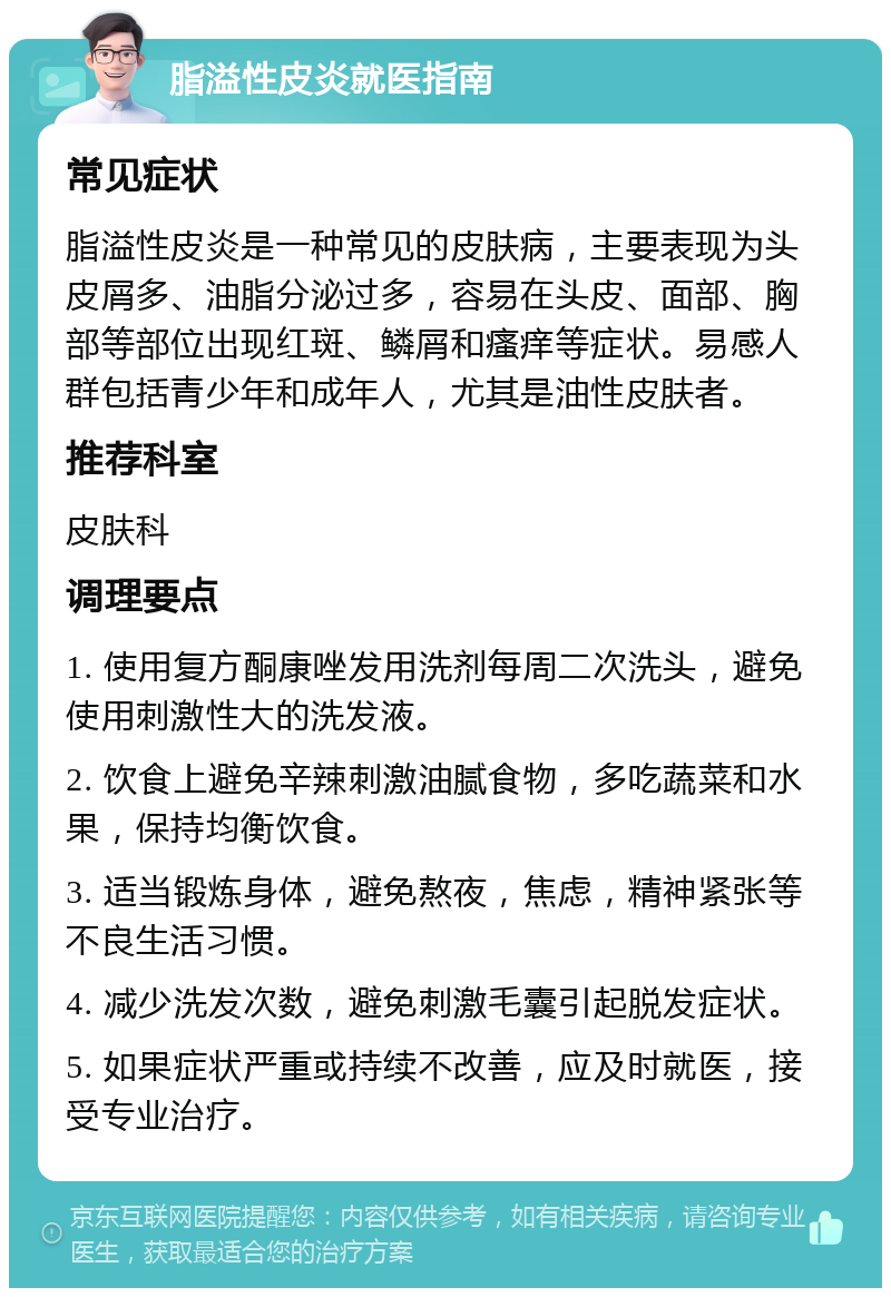 脂溢性皮炎就医指南 常见症状 脂溢性皮炎是一种常见的皮肤病，主要表现为头皮屑多、油脂分泌过多，容易在头皮、面部、胸部等部位出现红斑、鳞屑和瘙痒等症状。易感人群包括青少年和成年人，尤其是油性皮肤者。 推荐科室 皮肤科 调理要点 1. 使用复方酮康唑发用洗剂每周二次洗头，避免使用刺激性大的洗发液。 2. 饮食上避免辛辣刺激油腻食物，多吃蔬菜和水果，保持均衡饮食。 3. 适当锻炼身体，避免熬夜，焦虑，精神紧张等不良生活习惯。 4. 减少洗发次数，避免刺激毛囊引起脱发症状。 5. 如果症状严重或持续不改善，应及时就医，接受专业治疗。