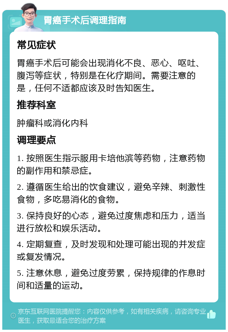 胃癌手术后调理指南 常见症状 胃癌手术后可能会出现消化不良、恶心、呕吐、腹泻等症状，特别是在化疗期间。需要注意的是，任何不适都应该及时告知医生。 推荐科室 肿瘤科或消化内科 调理要点 1. 按照医生指示服用卡培他滨等药物，注意药物的副作用和禁忌症。 2. 遵循医生给出的饮食建议，避免辛辣、刺激性食物，多吃易消化的食物。 3. 保持良好的心态，避免过度焦虑和压力，适当进行放松和娱乐活动。 4. 定期复查，及时发现和处理可能出现的并发症或复发情况。 5. 注意休息，避免过度劳累，保持规律的作息时间和适量的运动。