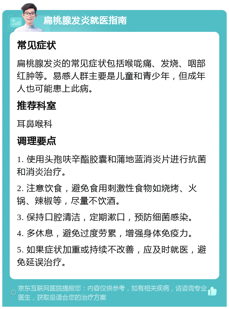 扁桃腺发炎就医指南 常见症状 扁桃腺发炎的常见症状包括喉咙痛、发烧、咽部红肿等。易感人群主要是儿童和青少年，但成年人也可能患上此病。 推荐科室 耳鼻喉科 调理要点 1. 使用头孢呋辛酯胶囊和蒲地蓝消炎片进行抗菌和消炎治疗。 2. 注意饮食，避免食用刺激性食物如烧烤、火锅、辣椒等，尽量不饮酒。 3. 保持口腔清洁，定期漱口，预防细菌感染。 4. 多休息，避免过度劳累，增强身体免疫力。 5. 如果症状加重或持续不改善，应及时就医，避免延误治疗。