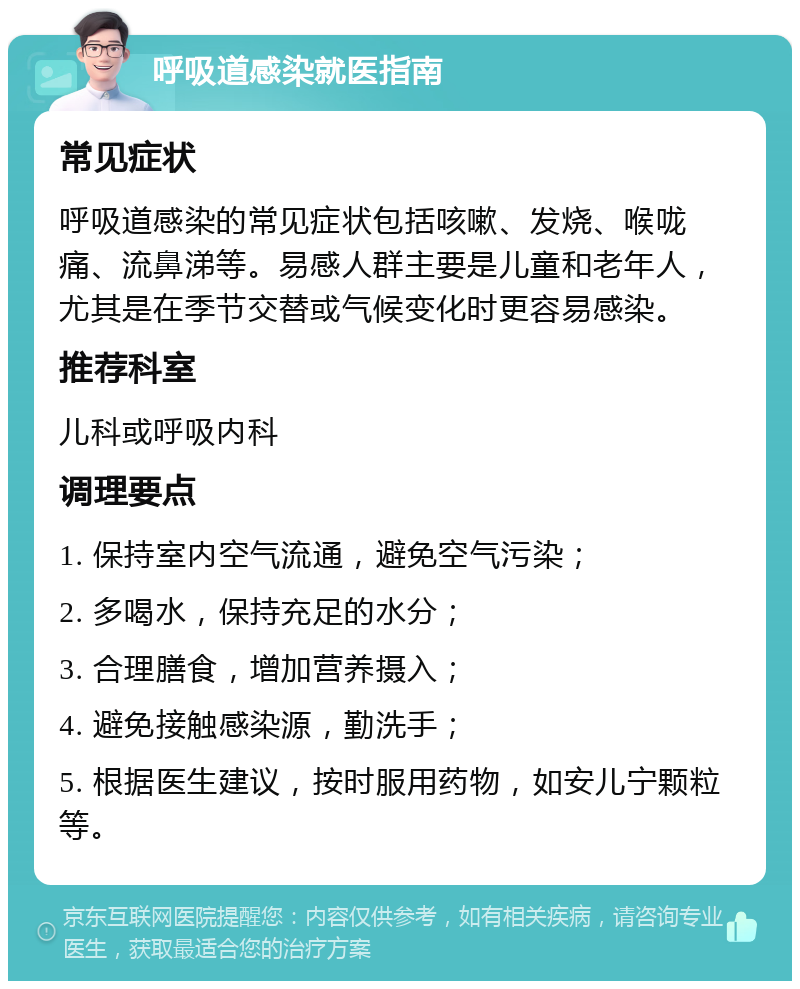 呼吸道感染就医指南 常见症状 呼吸道感染的常见症状包括咳嗽、发烧、喉咙痛、流鼻涕等。易感人群主要是儿童和老年人，尤其是在季节交替或气候变化时更容易感染。 推荐科室 儿科或呼吸内科 调理要点 1. 保持室内空气流通，避免空气污染； 2. 多喝水，保持充足的水分； 3. 合理膳食，增加营养摄入； 4. 避免接触感染源，勤洗手； 5. 根据医生建议，按时服用药物，如安儿宁颗粒等。