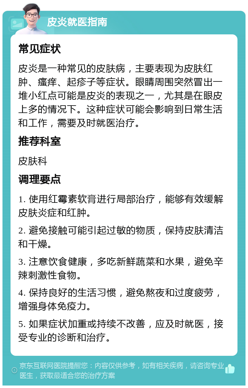 皮炎就医指南 常见症状 皮炎是一种常见的皮肤病，主要表现为皮肤红肿、瘙痒、起疹子等症状。眼睛周围突然冒出一堆小红点可能是皮炎的表现之一，尤其是在眼皮上多的情况下。这种症状可能会影响到日常生活和工作，需要及时就医治疗。 推荐科室 皮肤科 调理要点 1. 使用红霉素软膏进行局部治疗，能够有效缓解皮肤炎症和红肿。 2. 避免接触可能引起过敏的物质，保持皮肤清洁和干燥。 3. 注意饮食健康，多吃新鲜蔬菜和水果，避免辛辣刺激性食物。 4. 保持良好的生活习惯，避免熬夜和过度疲劳，增强身体免疫力。 5. 如果症状加重或持续不改善，应及时就医，接受专业的诊断和治疗。