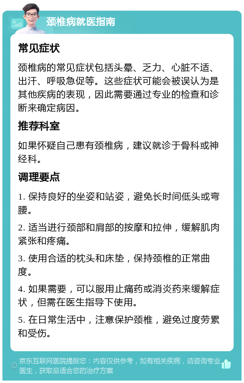 颈椎病就医指南 常见症状 颈椎病的常见症状包括头晕、乏力、心脏不适、出汗、呼吸急促等。这些症状可能会被误认为是其他疾病的表现，因此需要通过专业的检查和诊断来确定病因。 推荐科室 如果怀疑自己患有颈椎病，建议就诊于骨科或神经科。 调理要点 1. 保持良好的坐姿和站姿，避免长时间低头或弯腰。 2. 适当进行颈部和肩部的按摩和拉伸，缓解肌肉紧张和疼痛。 3. 使用合适的枕头和床垫，保持颈椎的正常曲度。 4. 如果需要，可以服用止痛药或消炎药来缓解症状，但需在医生指导下使用。 5. 在日常生活中，注意保护颈椎，避免过度劳累和受伤。