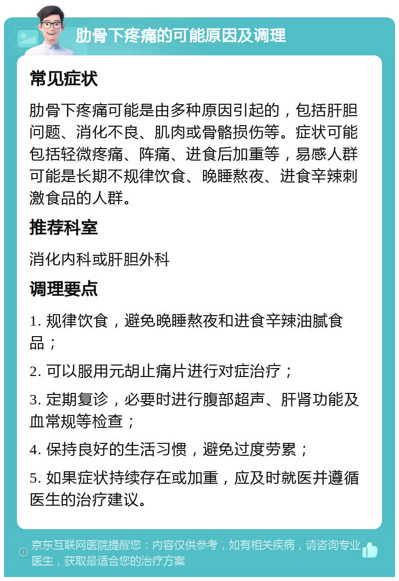 肋骨下疼痛的可能原因及调理 常见症状 肋骨下疼痛可能是由多种原因引起的，包括肝胆问题、消化不良、肌肉或骨骼损伤等。症状可能包括轻微疼痛、阵痛、进食后加重等，易感人群可能是长期不规律饮食、晚睡熬夜、进食辛辣刺激食品的人群。 推荐科室 消化内科或肝胆外科 调理要点 1. 规律饮食，避免晚睡熬夜和进食辛辣油腻食品； 2. 可以服用元胡止痛片进行对症治疗； 3. 定期复诊，必要时进行腹部超声、肝肾功能及血常规等检查； 4. 保持良好的生活习惯，避免过度劳累； 5. 如果症状持续存在或加重，应及时就医并遵循医生的治疗建议。