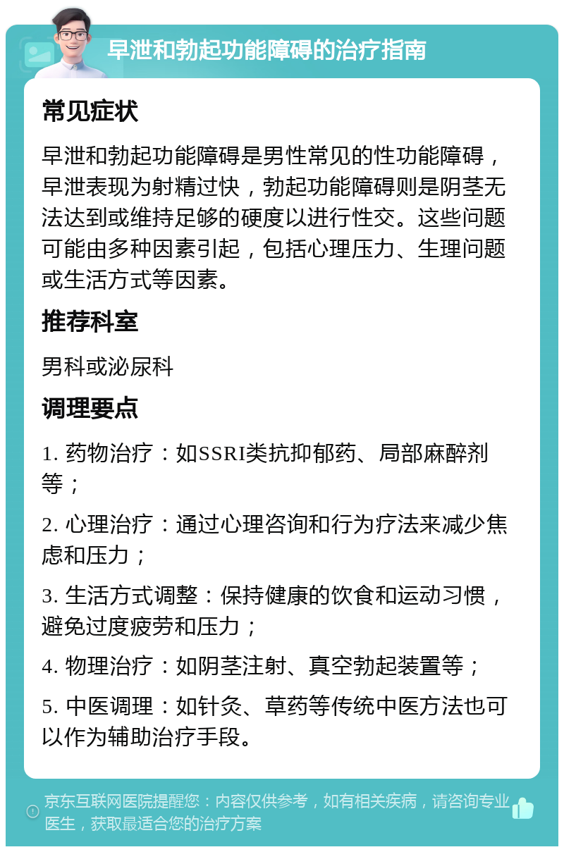 早泄和勃起功能障碍的治疗指南 常见症状 早泄和勃起功能障碍是男性常见的性功能障碍，早泄表现为射精过快，勃起功能障碍则是阴茎无法达到或维持足够的硬度以进行性交。这些问题可能由多种因素引起，包括心理压力、生理问题或生活方式等因素。 推荐科室 男科或泌尿科 调理要点 1. 药物治疗：如SSRI类抗抑郁药、局部麻醉剂等； 2. 心理治疗：通过心理咨询和行为疗法来减少焦虑和压力； 3. 生活方式调整：保持健康的饮食和运动习惯，避免过度疲劳和压力； 4. 物理治疗：如阴茎注射、真空勃起装置等； 5. 中医调理：如针灸、草药等传统中医方法也可以作为辅助治疗手段。