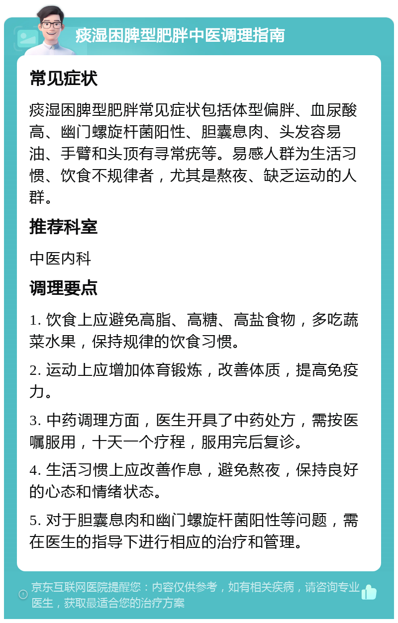 痰湿困脾型肥胖中医调理指南 常见症状 痰湿困脾型肥胖常见症状包括体型偏胖、血尿酸高、幽门螺旋杆菌阳性、胆囊息肉、头发容易油、手臂和头顶有寻常疣等。易感人群为生活习惯、饮食不规律者，尤其是熬夜、缺乏运动的人群。 推荐科室 中医内科 调理要点 1. 饮食上应避免高脂、高糖、高盐食物，多吃蔬菜水果，保持规律的饮食习惯。 2. 运动上应增加体育锻炼，改善体质，提高免疫力。 3. 中药调理方面，医生开具了中药处方，需按医嘱服用，十天一个疗程，服用完后复诊。 4. 生活习惯上应改善作息，避免熬夜，保持良好的心态和情绪状态。 5. 对于胆囊息肉和幽门螺旋杆菌阳性等问题，需在医生的指导下进行相应的治疗和管理。