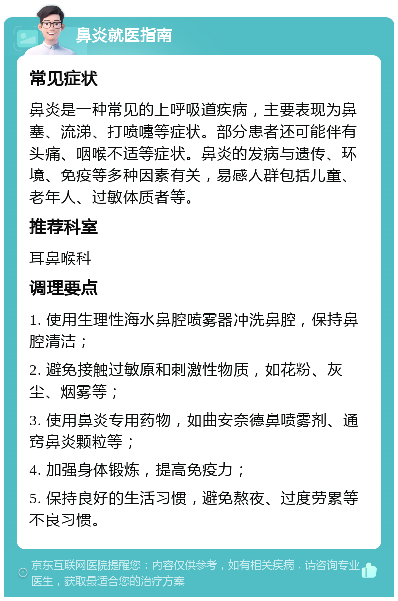 鼻炎就医指南 常见症状 鼻炎是一种常见的上呼吸道疾病，主要表现为鼻塞、流涕、打喷嚏等症状。部分患者还可能伴有头痛、咽喉不适等症状。鼻炎的发病与遗传、环境、免疫等多种因素有关，易感人群包括儿童、老年人、过敏体质者等。 推荐科室 耳鼻喉科 调理要点 1. 使用生理性海水鼻腔喷雾器冲洗鼻腔，保持鼻腔清洁； 2. 避免接触过敏原和刺激性物质，如花粉、灰尘、烟雾等； 3. 使用鼻炎专用药物，如曲安奈德鼻喷雾剂、通窍鼻炎颗粒等； 4. 加强身体锻炼，提高免疫力； 5. 保持良好的生活习惯，避免熬夜、过度劳累等不良习惯。