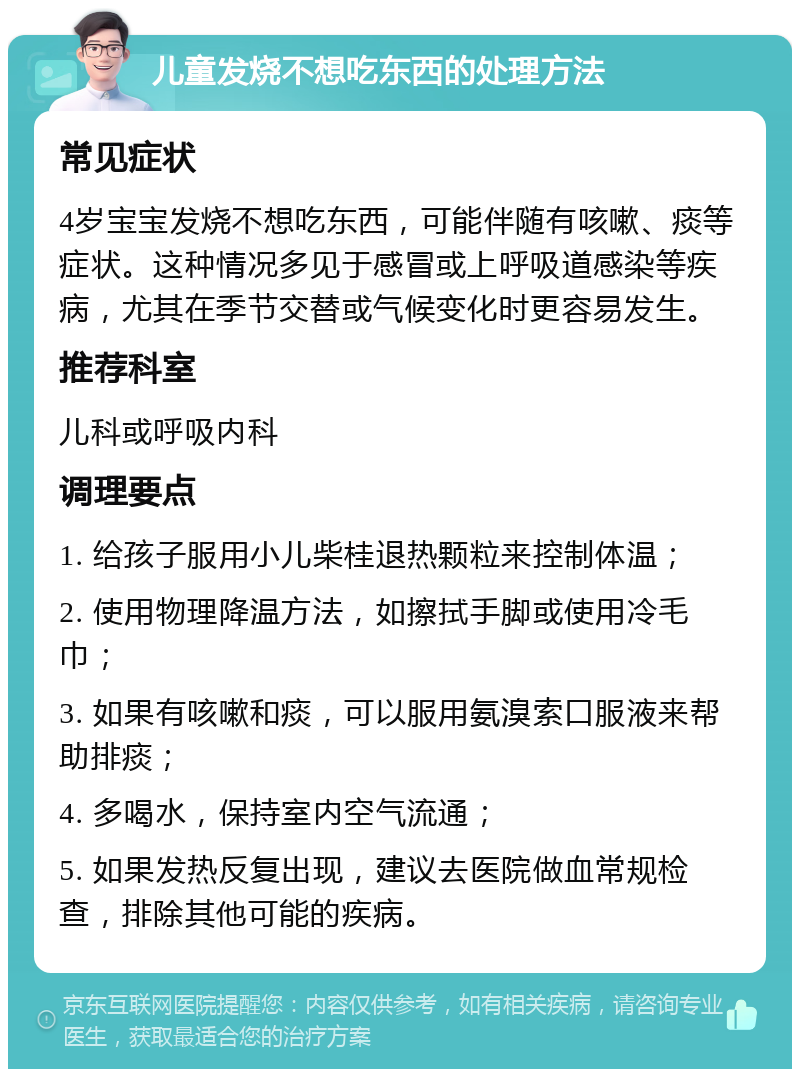 儿童发烧不想吃东西的处理方法 常见症状 4岁宝宝发烧不想吃东西，可能伴随有咳嗽、痰等症状。这种情况多见于感冒或上呼吸道感染等疾病，尤其在季节交替或气候变化时更容易发生。 推荐科室 儿科或呼吸内科 调理要点 1. 给孩子服用小儿柴桂退热颗粒来控制体温； 2. 使用物理降温方法，如擦拭手脚或使用冷毛巾； 3. 如果有咳嗽和痰，可以服用氨溴索口服液来帮助排痰； 4. 多喝水，保持室内空气流通； 5. 如果发热反复出现，建议去医院做血常规检查，排除其他可能的疾病。