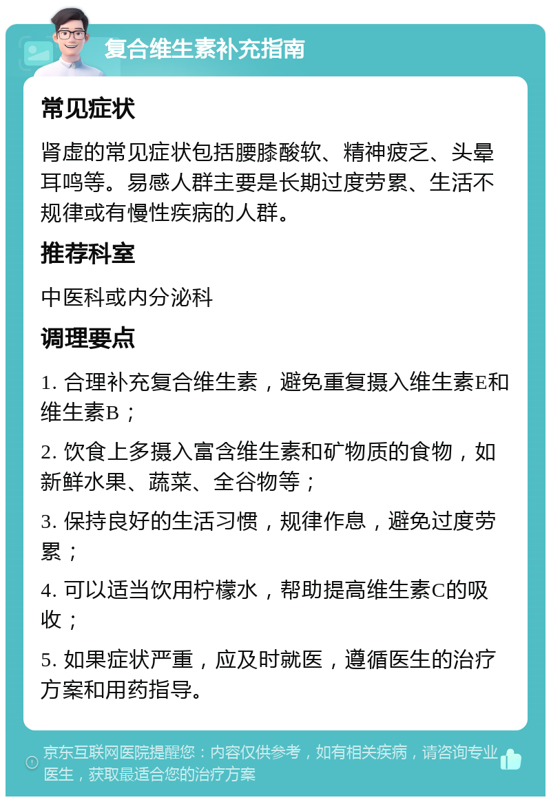 复合维生素补充指南 常见症状 肾虚的常见症状包括腰膝酸软、精神疲乏、头晕耳鸣等。易感人群主要是长期过度劳累、生活不规律或有慢性疾病的人群。 推荐科室 中医科或内分泌科 调理要点 1. 合理补充复合维生素，避免重复摄入维生素E和维生素B； 2. 饮食上多摄入富含维生素和矿物质的食物，如新鲜水果、蔬菜、全谷物等； 3. 保持良好的生活习惯，规律作息，避免过度劳累； 4. 可以适当饮用柠檬水，帮助提高维生素C的吸收； 5. 如果症状严重，应及时就医，遵循医生的治疗方案和用药指导。