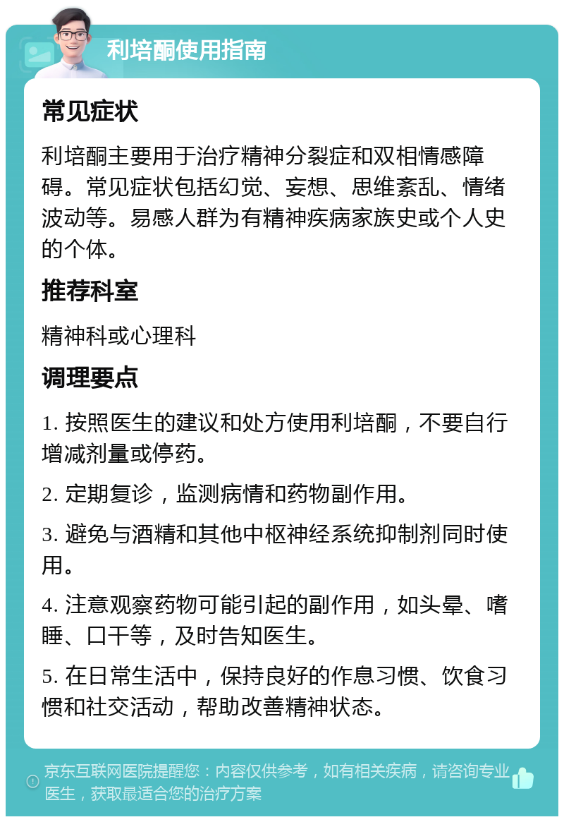 利培酮使用指南 常见症状 利培酮主要用于治疗精神分裂症和双相情感障碍。常见症状包括幻觉、妄想、思维紊乱、情绪波动等。易感人群为有精神疾病家族史或个人史的个体。 推荐科室 精神科或心理科 调理要点 1. 按照医生的建议和处方使用利培酮，不要自行增减剂量或停药。 2. 定期复诊，监测病情和药物副作用。 3. 避免与酒精和其他中枢神经系统抑制剂同时使用。 4. 注意观察药物可能引起的副作用，如头晕、嗜睡、口干等，及时告知医生。 5. 在日常生活中，保持良好的作息习惯、饮食习惯和社交活动，帮助改善精神状态。