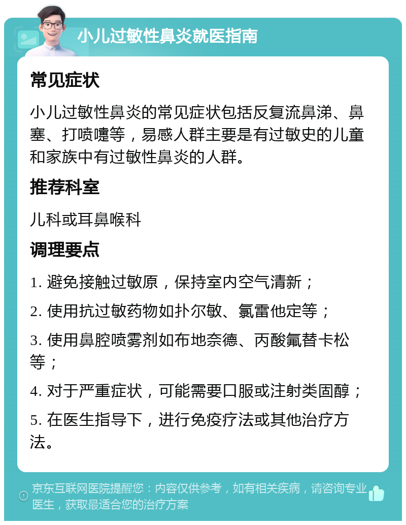 小儿过敏性鼻炎就医指南 常见症状 小儿过敏性鼻炎的常见症状包括反复流鼻涕、鼻塞、打喷嚏等，易感人群主要是有过敏史的儿童和家族中有过敏性鼻炎的人群。 推荐科室 儿科或耳鼻喉科 调理要点 1. 避免接触过敏原，保持室内空气清新； 2. 使用抗过敏药物如扑尔敏、氯雷他定等； 3. 使用鼻腔喷雾剂如布地奈德、丙酸氟替卡松等； 4. 对于严重症状，可能需要口服或注射类固醇； 5. 在医生指导下，进行免疫疗法或其他治疗方法。