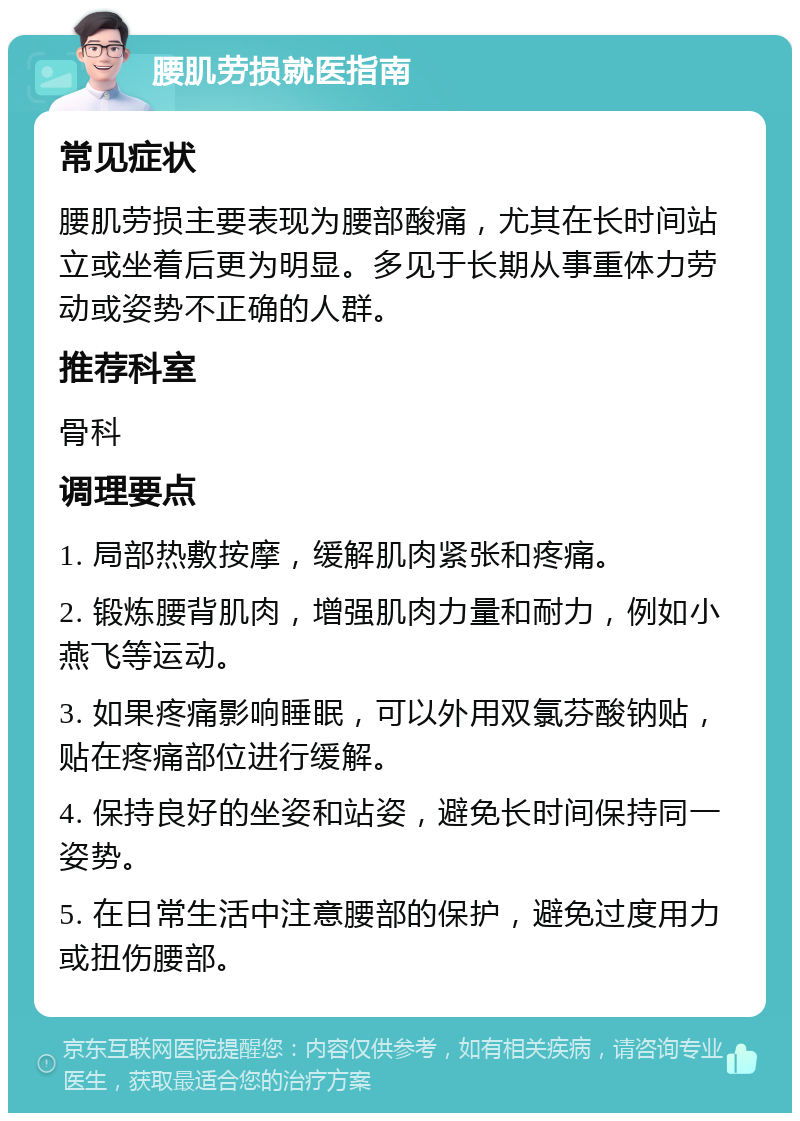 腰肌劳损就医指南 常见症状 腰肌劳损主要表现为腰部酸痛，尤其在长时间站立或坐着后更为明显。多见于长期从事重体力劳动或姿势不正确的人群。 推荐科室 骨科 调理要点 1. 局部热敷按摩，缓解肌肉紧张和疼痛。 2. 锻炼腰背肌肉，增强肌肉力量和耐力，例如小燕飞等运动。 3. 如果疼痛影响睡眠，可以外用双氯芬酸钠贴，贴在疼痛部位进行缓解。 4. 保持良好的坐姿和站姿，避免长时间保持同一姿势。 5. 在日常生活中注意腰部的保护，避免过度用力或扭伤腰部。