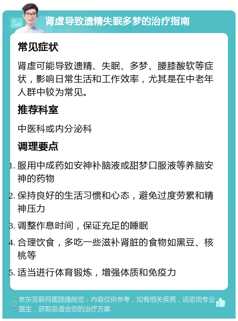 肾虚导致遗精失眠多梦的治疗指南 常见症状 肾虚可能导致遗精、失眠、多梦、腰膝酸软等症状，影响日常生活和工作效率，尤其是在中老年人群中较为常见。 推荐科室 中医科或内分泌科 调理要点 服用中成药如安神补脑液或甜梦口服液等养脑安神的药物 保持良好的生活习惯和心态，避免过度劳累和精神压力 调整作息时间，保证充足的睡眠 合理饮食，多吃一些滋补肾脏的食物如黑豆、核桃等 适当进行体育锻炼，增强体质和免疫力