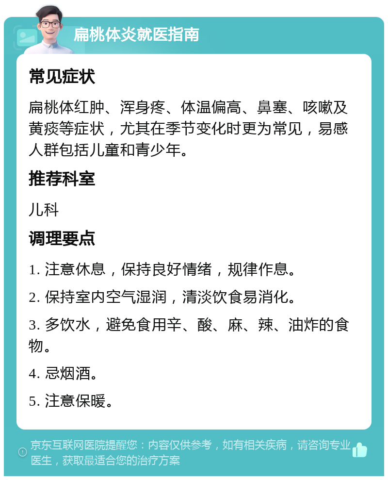 扁桃体炎就医指南 常见症状 扁桃体红肿、浑身疼、体温偏高、鼻塞、咳嗽及黄痰等症状，尤其在季节变化时更为常见，易感人群包括儿童和青少年。 推荐科室 儿科 调理要点 1. 注意休息，保持良好情绪，规律作息。 2. 保持室内空气湿润，清淡饮食易消化。 3. 多饮水，避免食用辛、酸、麻、辣、油炸的食物。 4. 忌烟酒。 5. 注意保暖。