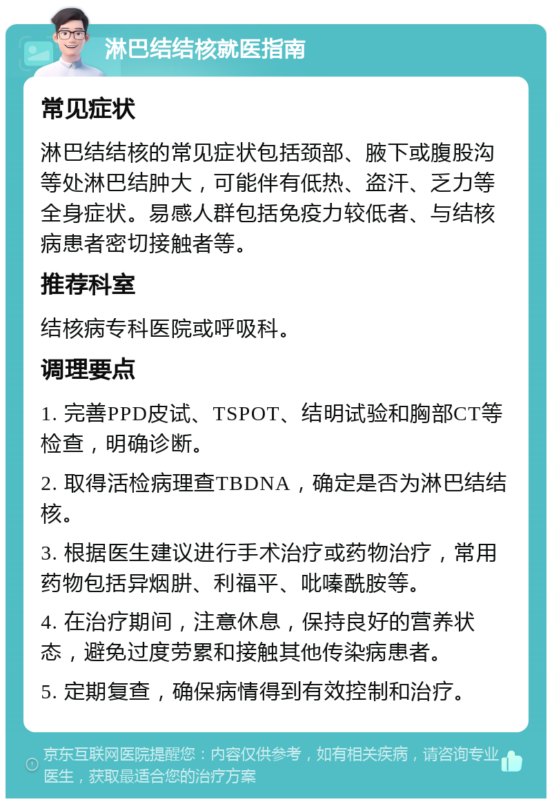 淋巴结结核就医指南 常见症状 淋巴结结核的常见症状包括颈部、腋下或腹股沟等处淋巴结肿大，可能伴有低热、盗汗、乏力等全身症状。易感人群包括免疫力较低者、与结核病患者密切接触者等。 推荐科室 结核病专科医院或呼吸科。 调理要点 1. 完善PPD皮试、TSPOT、结明试验和胸部CT等检查，明确诊断。 2. 取得活检病理查TBDNA，确定是否为淋巴结结核。 3. 根据医生建议进行手术治疗或药物治疗，常用药物包括异烟肼、利福平、吡嗪酰胺等。 4. 在治疗期间，注意休息，保持良好的营养状态，避免过度劳累和接触其他传染病患者。 5. 定期复查，确保病情得到有效控制和治疗。