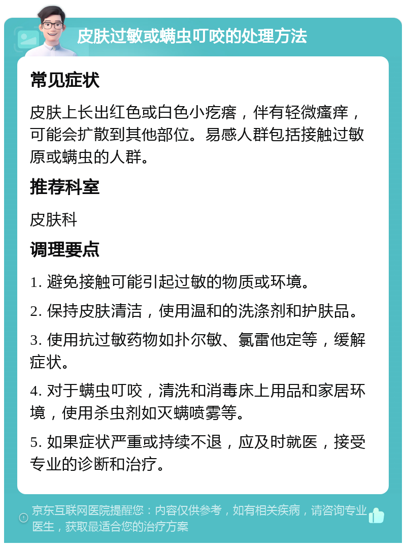 皮肤过敏或螨虫叮咬的处理方法 常见症状 皮肤上长出红色或白色小疙瘩，伴有轻微瘙痒，可能会扩散到其他部位。易感人群包括接触过敏原或螨虫的人群。 推荐科室 皮肤科 调理要点 1. 避免接触可能引起过敏的物质或环境。 2. 保持皮肤清洁，使用温和的洗涤剂和护肤品。 3. 使用抗过敏药物如扑尔敏、氯雷他定等，缓解症状。 4. 对于螨虫叮咬，清洗和消毒床上用品和家居环境，使用杀虫剂如灭螨喷雾等。 5. 如果症状严重或持续不退，应及时就医，接受专业的诊断和治疗。