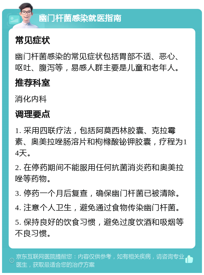 幽门杆菌感染就医指南 常见症状 幽门杆菌感染的常见症状包括胃部不适、恶心、呕吐、腹泻等，易感人群主要是儿童和老年人。 推荐科室 消化内科 调理要点 1. 采用四联疗法，包括阿莫西林胶囊、克拉霉素、奥美拉唑肠溶片和枸橼酸铋钾胶囊，疗程为14天。 2. 在停药期间不能服用任何抗菌消炎药和奥美拉唑等药物。 3. 停药一个月后复查，确保幽门杆菌已被清除。 4. 注意个人卫生，避免通过食物传染幽门杆菌。 5. 保持良好的饮食习惯，避免过度饮酒和吸烟等不良习惯。