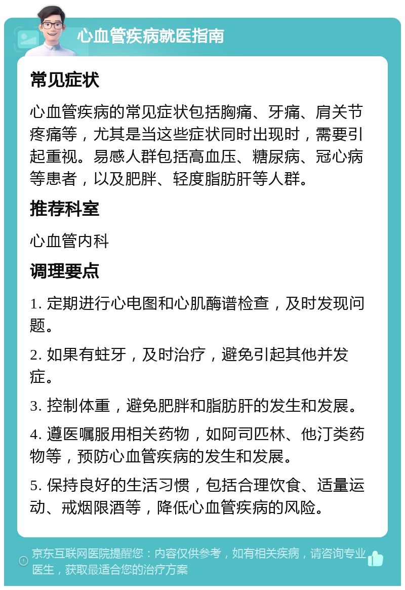 心血管疾病就医指南 常见症状 心血管疾病的常见症状包括胸痛、牙痛、肩关节疼痛等，尤其是当这些症状同时出现时，需要引起重视。易感人群包括高血压、糖尿病、冠心病等患者，以及肥胖、轻度脂肪肝等人群。 推荐科室 心血管内科 调理要点 1. 定期进行心电图和心肌酶谱检查，及时发现问题。 2. 如果有蛀牙，及时治疗，避免引起其他并发症。 3. 控制体重，避免肥胖和脂肪肝的发生和发展。 4. 遵医嘱服用相关药物，如阿司匹林、他汀类药物等，预防心血管疾病的发生和发展。 5. 保持良好的生活习惯，包括合理饮食、适量运动、戒烟限酒等，降低心血管疾病的风险。