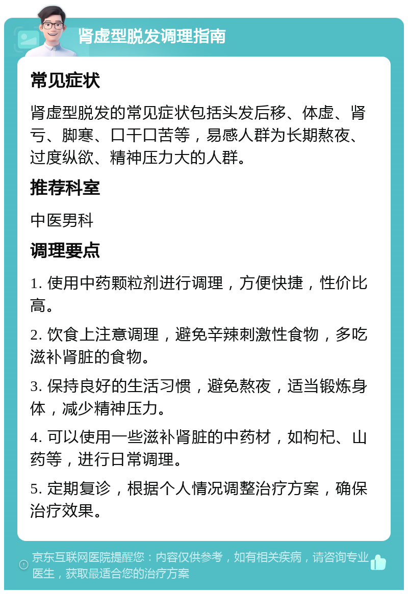 肾虚型脱发调理指南 常见症状 肾虚型脱发的常见症状包括头发后移、体虚、肾亏、脚寒、口干口苦等，易感人群为长期熬夜、过度纵欲、精神压力大的人群。 推荐科室 中医男科 调理要点 1. 使用中药颗粒剂进行调理，方便快捷，性价比高。 2. 饮食上注意调理，避免辛辣刺激性食物，多吃滋补肾脏的食物。 3. 保持良好的生活习惯，避免熬夜，适当锻炼身体，减少精神压力。 4. 可以使用一些滋补肾脏的中药材，如枸杞、山药等，进行日常调理。 5. 定期复诊，根据个人情况调整治疗方案，确保治疗效果。