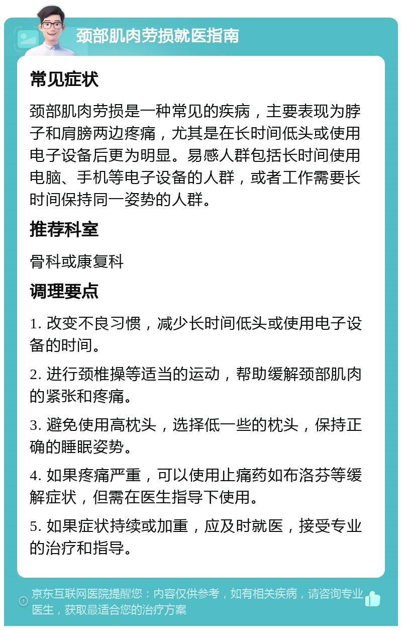 颈部肌肉劳损就医指南 常见症状 颈部肌肉劳损是一种常见的疾病，主要表现为脖子和肩膀两边疼痛，尤其是在长时间低头或使用电子设备后更为明显。易感人群包括长时间使用电脑、手机等电子设备的人群，或者工作需要长时间保持同一姿势的人群。 推荐科室 骨科或康复科 调理要点 1. 改变不良习惯，减少长时间低头或使用电子设备的时间。 2. 进行颈椎操等适当的运动，帮助缓解颈部肌肉的紧张和疼痛。 3. 避免使用高枕头，选择低一些的枕头，保持正确的睡眠姿势。 4. 如果疼痛严重，可以使用止痛药如布洛芬等缓解症状，但需在医生指导下使用。 5. 如果症状持续或加重，应及时就医，接受专业的治疗和指导。