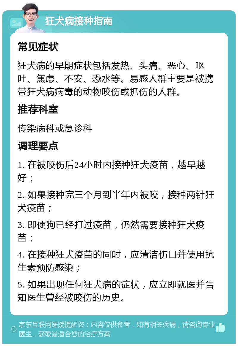 狂犬病接种指南 常见症状 狂犬病的早期症状包括发热、头痛、恶心、呕吐、焦虑、不安、恐水等。易感人群主要是被携带狂犬病病毒的动物咬伤或抓伤的人群。 推荐科室 传染病科或急诊科 调理要点 1. 在被咬伤后24小时内接种狂犬疫苗，越早越好； 2. 如果接种完三个月到半年内被咬，接种两针狂犬疫苗； 3. 即使狗已经打过疫苗，仍然需要接种狂犬疫苗； 4. 在接种狂犬疫苗的同时，应清洁伤口并使用抗生素预防感染； 5. 如果出现任何狂犬病的症状，应立即就医并告知医生曾经被咬伤的历史。