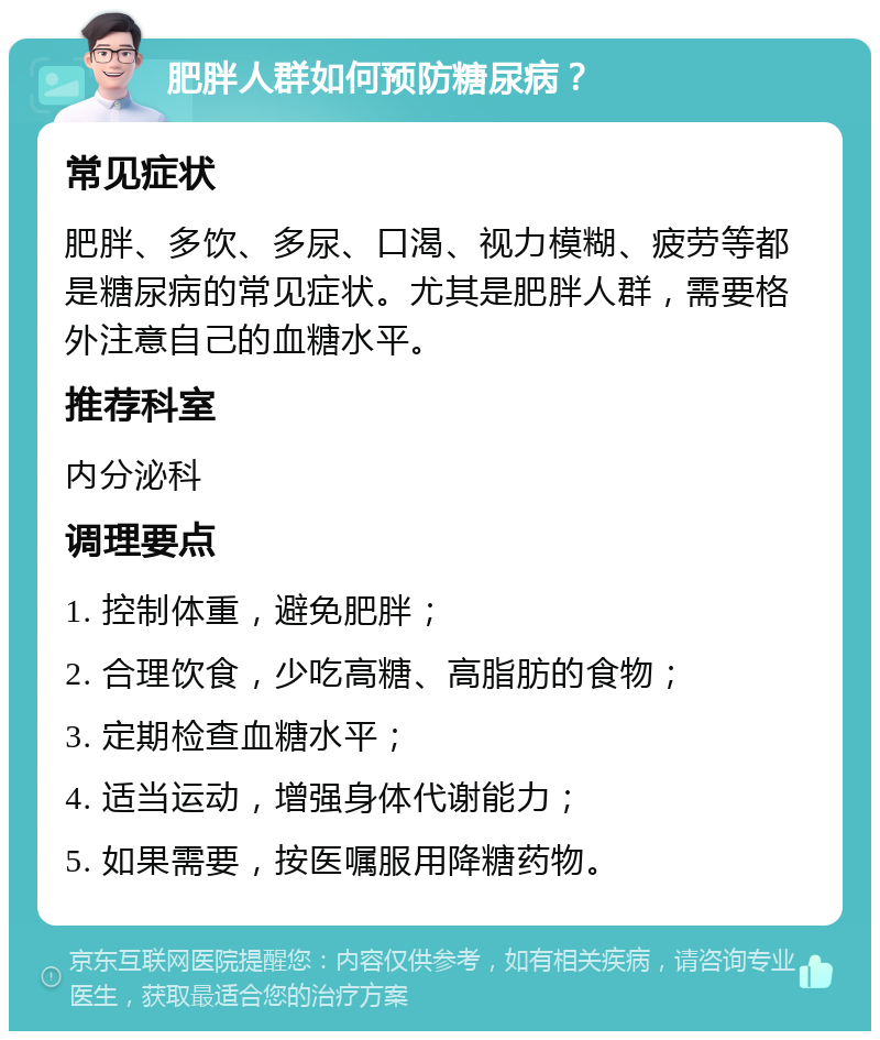 肥胖人群如何预防糖尿病？ 常见症状 肥胖、多饮、多尿、口渴、视力模糊、疲劳等都是糖尿病的常见症状。尤其是肥胖人群，需要格外注意自己的血糖水平。 推荐科室 内分泌科 调理要点 1. 控制体重，避免肥胖； 2. 合理饮食，少吃高糖、高脂肪的食物； 3. 定期检查血糖水平； 4. 适当运动，增强身体代谢能力； 5. 如果需要，按医嘱服用降糖药物。