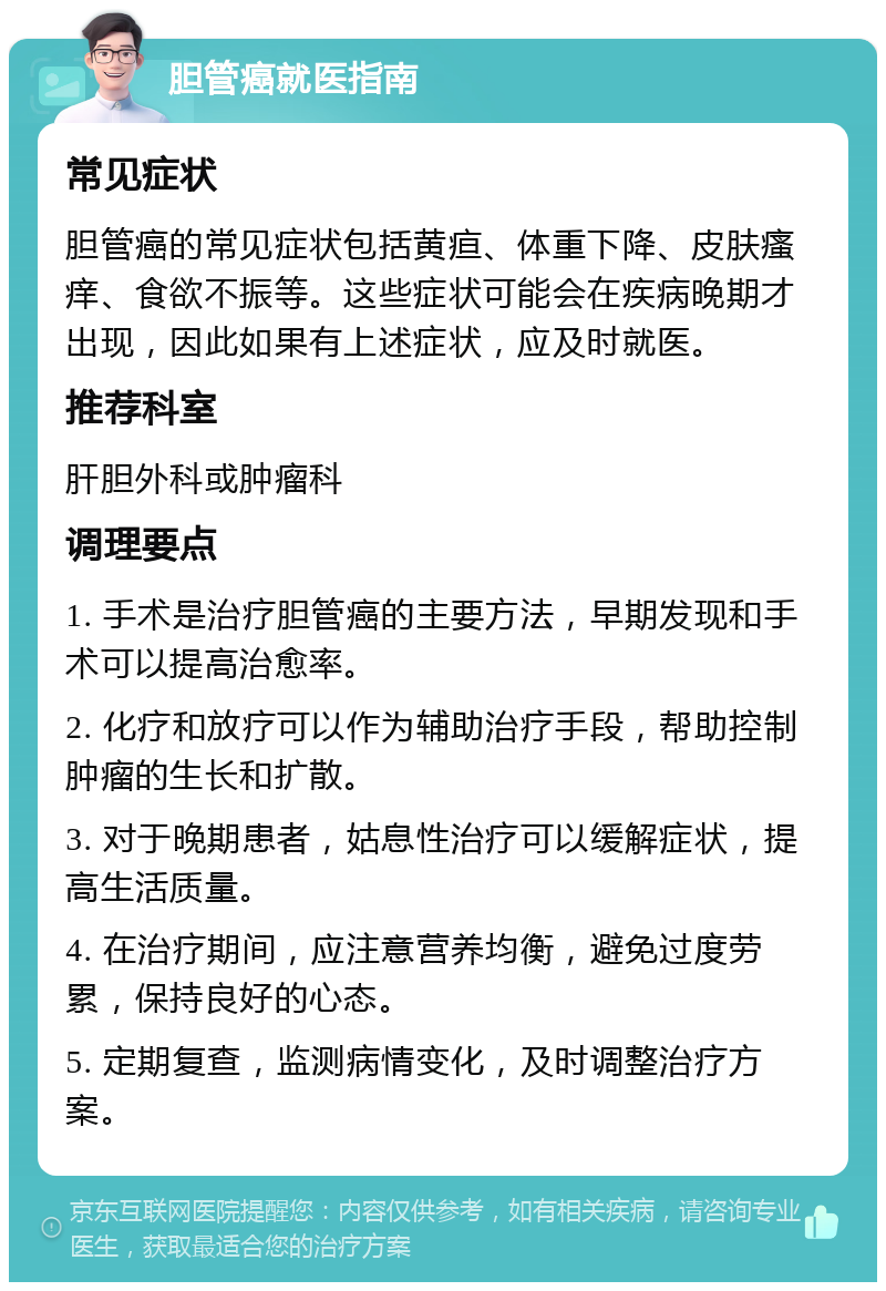 胆管癌就医指南 常见症状 胆管癌的常见症状包括黄疸、体重下降、皮肤瘙痒、食欲不振等。这些症状可能会在疾病晚期才出现，因此如果有上述症状，应及时就医。 推荐科室 肝胆外科或肿瘤科 调理要点 1. 手术是治疗胆管癌的主要方法，早期发现和手术可以提高治愈率。 2. 化疗和放疗可以作为辅助治疗手段，帮助控制肿瘤的生长和扩散。 3. 对于晚期患者，姑息性治疗可以缓解症状，提高生活质量。 4. 在治疗期间，应注意营养均衡，避免过度劳累，保持良好的心态。 5. 定期复查，监测病情变化，及时调整治疗方案。