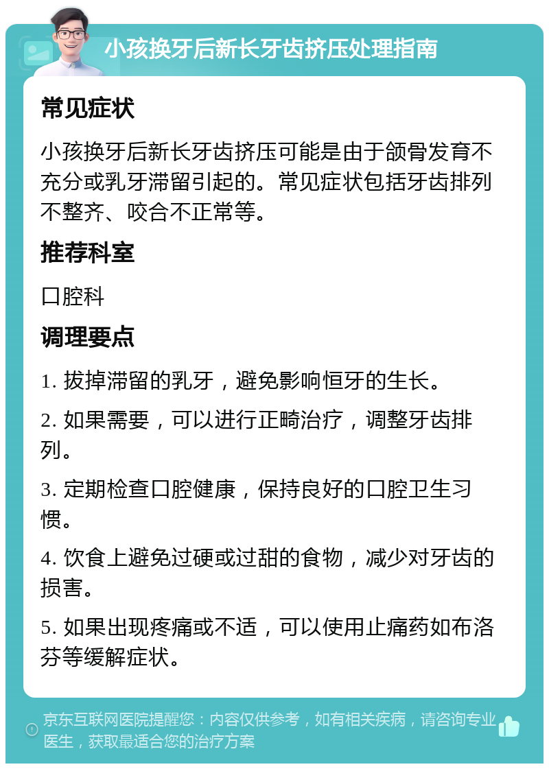 小孩换牙后新长牙齿挤压处理指南 常见症状 小孩换牙后新长牙齿挤压可能是由于颌骨发育不充分或乳牙滞留引起的。常见症状包括牙齿排列不整齐、咬合不正常等。 推荐科室 口腔科 调理要点 1. 拔掉滞留的乳牙，避免影响恒牙的生长。 2. 如果需要，可以进行正畸治疗，调整牙齿排列。 3. 定期检查口腔健康，保持良好的口腔卫生习惯。 4. 饮食上避免过硬或过甜的食物，减少对牙齿的损害。 5. 如果出现疼痛或不适，可以使用止痛药如布洛芬等缓解症状。