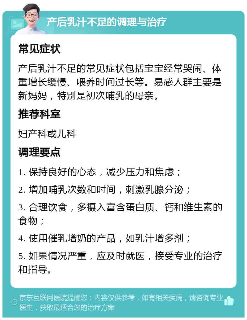 产后乳汁不足的调理与治疗 常见症状 产后乳汁不足的常见症状包括宝宝经常哭闹、体重增长缓慢、喂养时间过长等。易感人群主要是新妈妈，特别是初次哺乳的母亲。 推荐科室 妇产科或儿科 调理要点 1. 保持良好的心态，减少压力和焦虑； 2. 增加哺乳次数和时间，刺激乳腺分泌； 3. 合理饮食，多摄入富含蛋白质、钙和维生素的食物； 4. 使用催乳增奶的产品，如乳汁增多剂； 5. 如果情况严重，应及时就医，接受专业的治疗和指导。