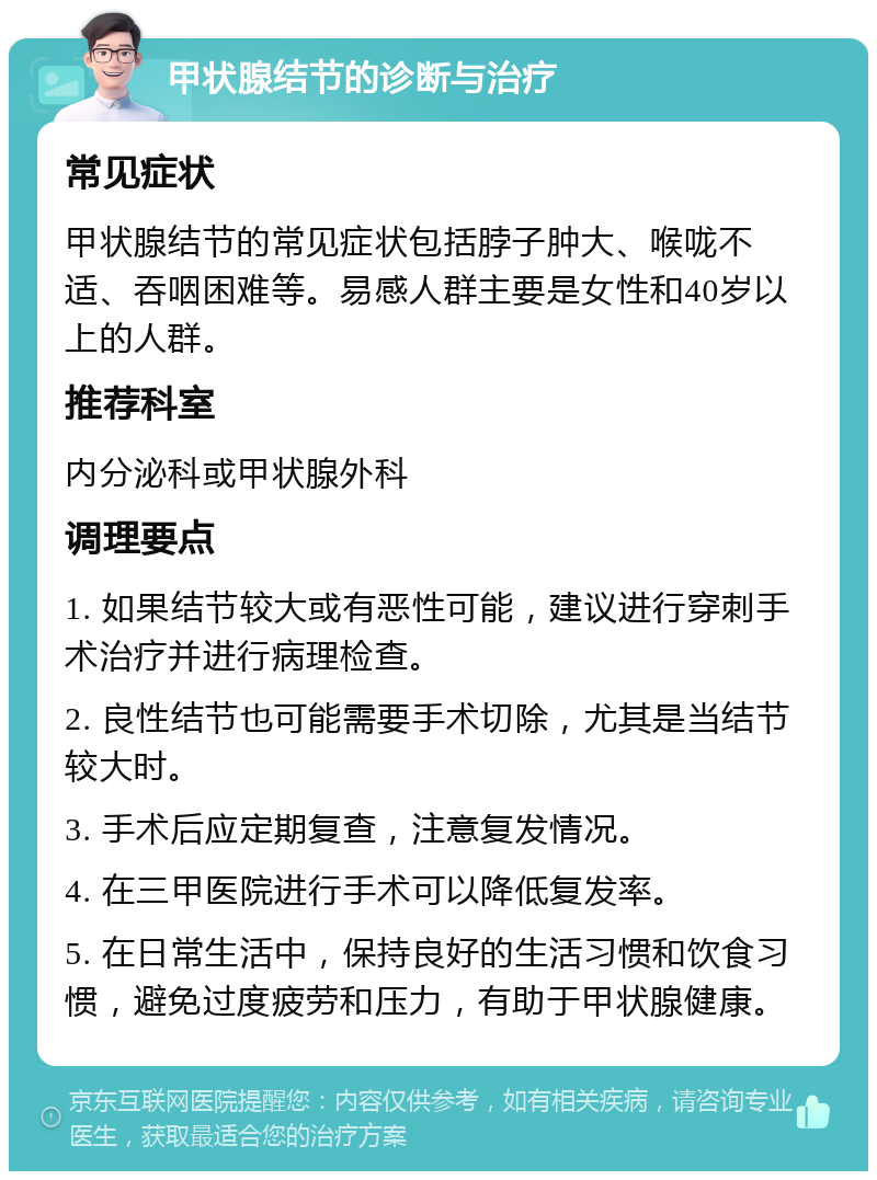 甲状腺结节的诊断与治疗 常见症状 甲状腺结节的常见症状包括脖子肿大、喉咙不适、吞咽困难等。易感人群主要是女性和40岁以上的人群。 推荐科室 内分泌科或甲状腺外科 调理要点 1. 如果结节较大或有恶性可能，建议进行穿刺手术治疗并进行病理检查。 2. 良性结节也可能需要手术切除，尤其是当结节较大时。 3. 手术后应定期复查，注意复发情况。 4. 在三甲医院进行手术可以降低复发率。 5. 在日常生活中，保持良好的生活习惯和饮食习惯，避免过度疲劳和压力，有助于甲状腺健康。