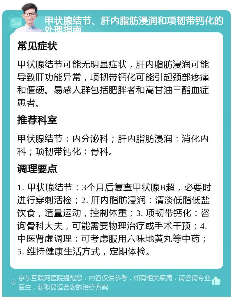 甲状腺结节、肝内脂肪浸润和项韧带钙化的处理指南 常见症状 甲状腺结节可能无明显症状，肝内脂肪浸润可能导致肝功能异常，项韧带钙化可能引起颈部疼痛和僵硬。易感人群包括肥胖者和高甘油三酯血症患者。 推荐科室 甲状腺结节：内分泌科；肝内脂肪浸润：消化内科；项韧带钙化：骨科。 调理要点 1. 甲状腺结节：3个月后复查甲状腺B超，必要时进行穿刺活检；2. 肝内脂肪浸润：清淡低脂低盐饮食，适量运动，控制体重；3. 项韧带钙化：咨询骨科大夫，可能需要物理治疗或手术干预；4. 中医肾虚调理：可考虑服用六味地黄丸等中药；5. 维持健康生活方式，定期体检。