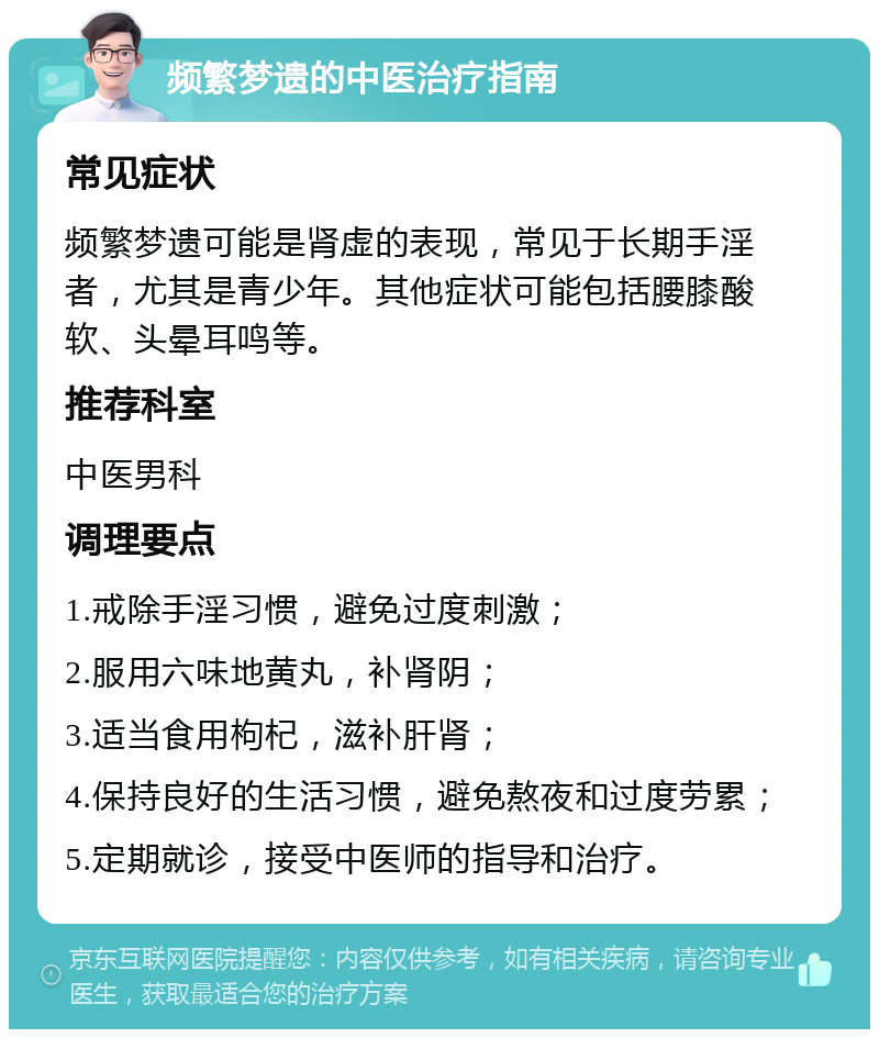 频繁梦遗的中医治疗指南 常见症状 频繁梦遗可能是肾虚的表现，常见于长期手淫者，尤其是青少年。其他症状可能包括腰膝酸软、头晕耳鸣等。 推荐科室 中医男科 调理要点 1.戒除手淫习惯，避免过度刺激； 2.服用六味地黄丸，补肾阴； 3.适当食用枸杞，滋补肝肾； 4.保持良好的生活习惯，避免熬夜和过度劳累； 5.定期就诊，接受中医师的指导和治疗。