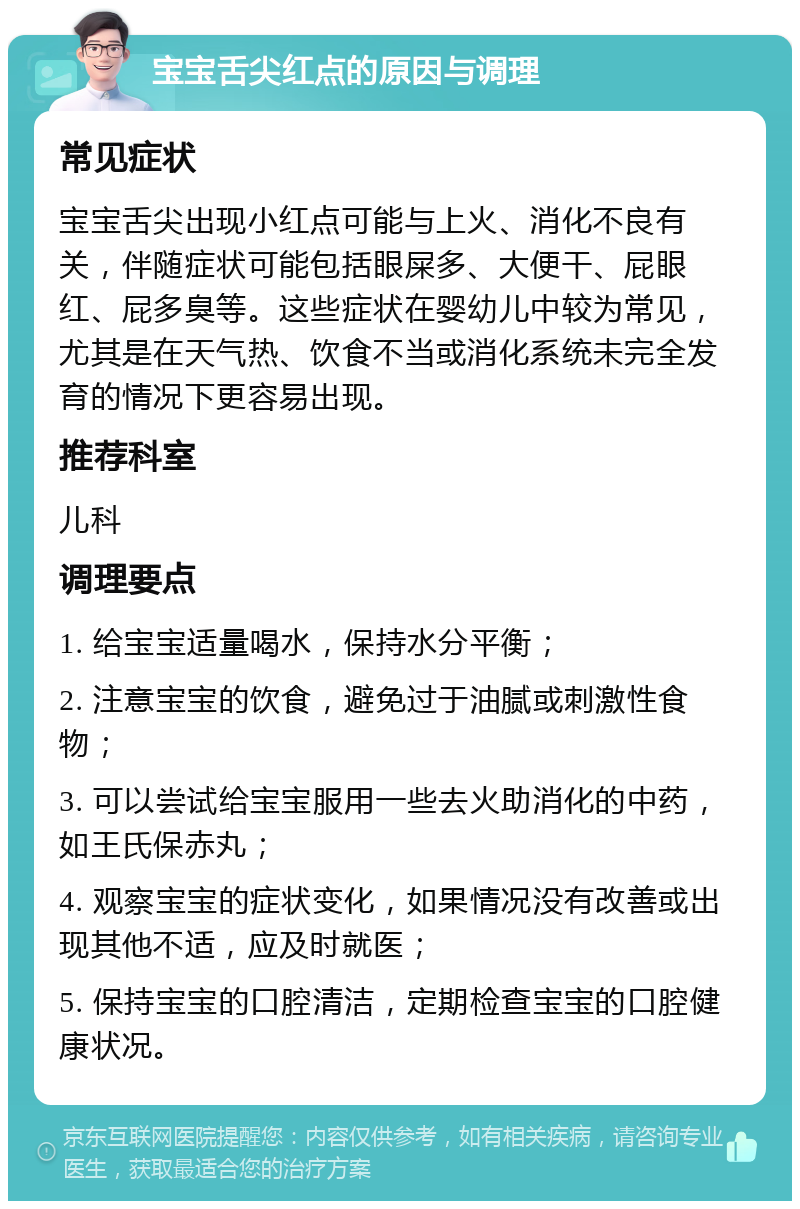 宝宝舌尖红点的原因与调理 常见症状 宝宝舌尖出现小红点可能与上火、消化不良有关，伴随症状可能包括眼屎多、大便干、屁眼红、屁多臭等。这些症状在婴幼儿中较为常见，尤其是在天气热、饮食不当或消化系统未完全发育的情况下更容易出现。 推荐科室 儿科 调理要点 1. 给宝宝适量喝水，保持水分平衡； 2. 注意宝宝的饮食，避免过于油腻或刺激性食物； 3. 可以尝试给宝宝服用一些去火助消化的中药，如王氏保赤丸； 4. 观察宝宝的症状变化，如果情况没有改善或出现其他不适，应及时就医； 5. 保持宝宝的口腔清洁，定期检查宝宝的口腔健康状况。